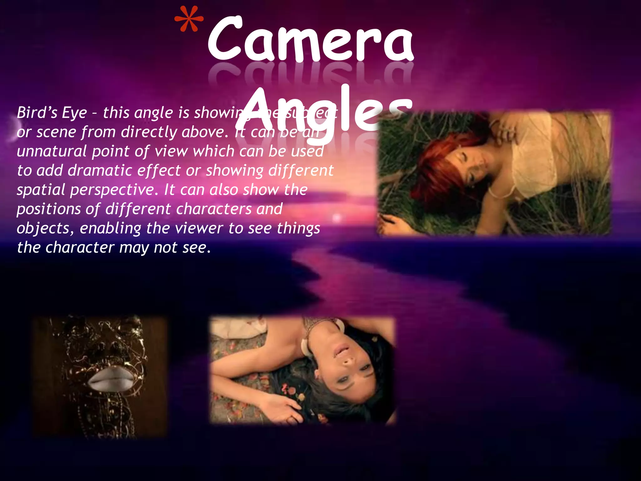 *Camera
                              Angles
Bird’s Eye – this angle is showing the subject
or scene from directly above. It can be an
unnatural point of view which can be used
to add dramatic effect or showing different
spatial perspective. It can also show the
positions of different characters and
objects, enabling the viewer to see things
the character may not see.
 