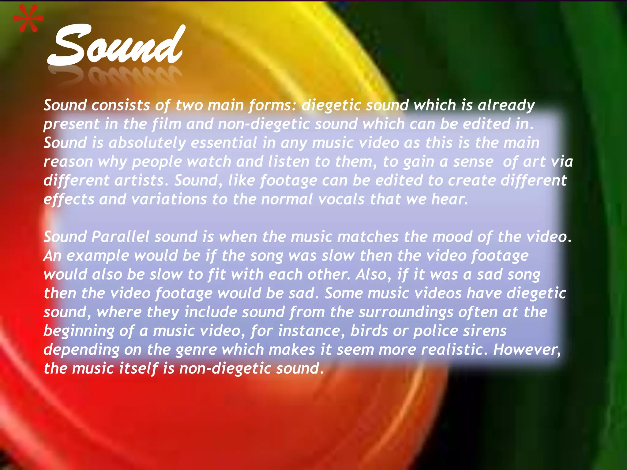 *Sound
 Sound consists of two main forms: diegetic sound which is already
 present in the film and non-diegetic sound which can be edited in.
 Sound is absolutely essential in any music video as this is the main
 reason why people watch and listen to them, to gain a sense of art via
 different artists. Sound, like footage can be edited to create different
 effects and variations to the normal vocals that we hear.

 Sound Parallel sound is when the music matches the mood of the video.
 An example would be if the song was slow then the video footage
 would also be slow to fit with each other. Also, if it was a sad song
 then the video footage would be sad. Some music videos have diegetic
 sound, where they include sound from the surroundings often at the
 beginning of a music video, for instance, birds or police sirens
 depending on the genre which makes it seem more realistic. However,
 the music itself is non-diegetic sound.
 