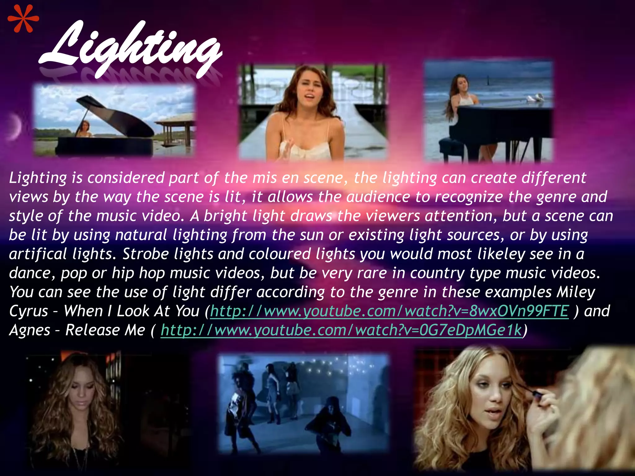 *Lighting
Lighting is considered part of the mis en scene, the lighting can create different
views by the way the scene is lit, it allows the audience to recognize the genre and
style of the music video. A bright light draws the viewers attention, but a scene can
be lit by using natural lighting from the sun or existing light sources, or by using
artifical lights. Strobe lights and coloured lights you would most likeley see in a
dance, pop or hip hop music videos, but be very rare in country type music videos.
You can see the use of light differ according to the genre in these examples Miley
Cyrus – When I Look At You (http://www.youtube.com/watch?v=8wxOVn99FTE ) and
Agnes – Release Me ( http://www.youtube.com/watch?v=0G7eDpMGe1k)
 