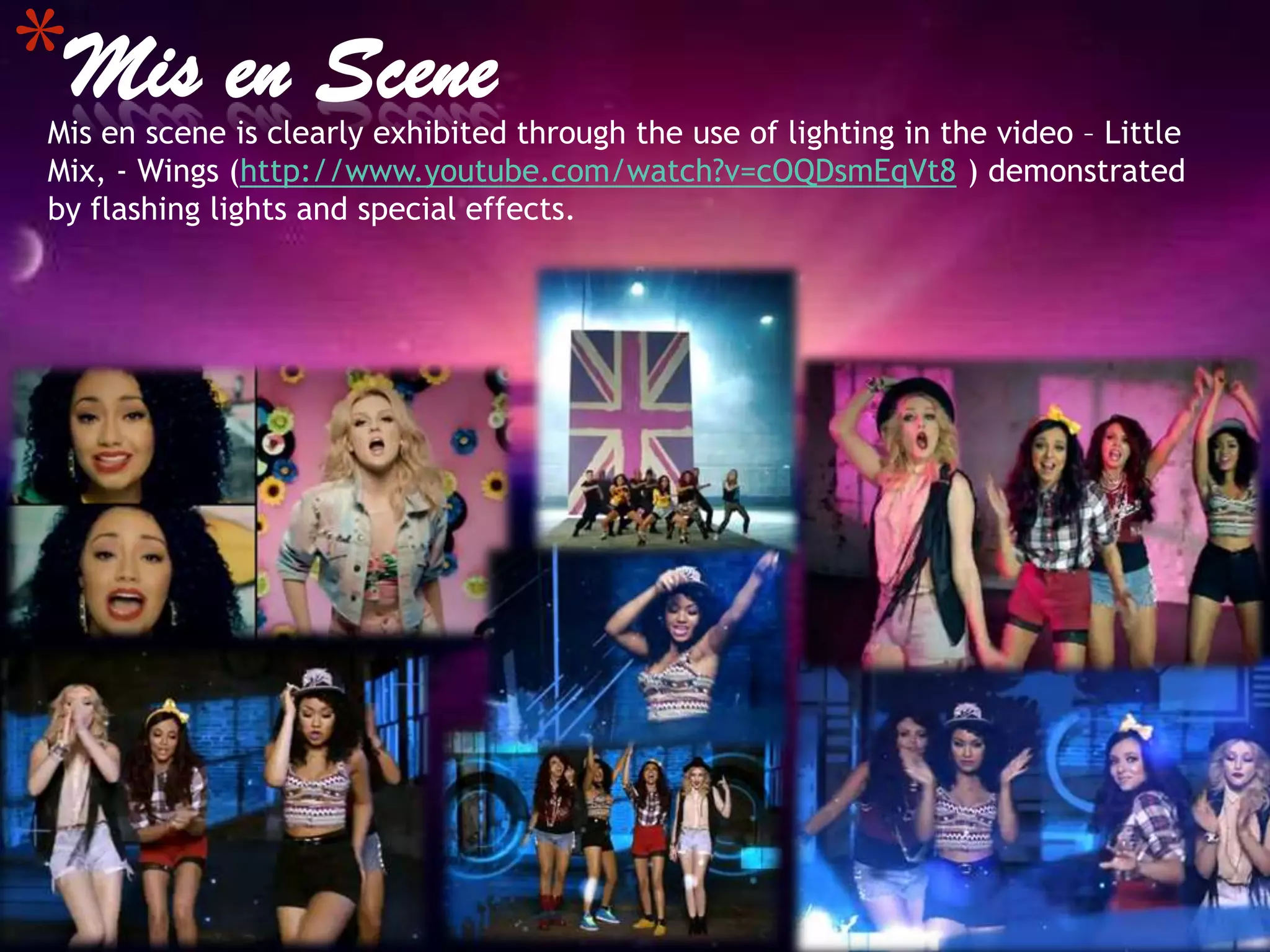 *Mis en Scene
Mis en scene is clearly exhibited through the use of lighting in the video – Little
Mix, - Wings (http://www.youtube.com/watch?v=cOQDsmEqVt8 ) demonstrated
by flashing lights and special effects.
 