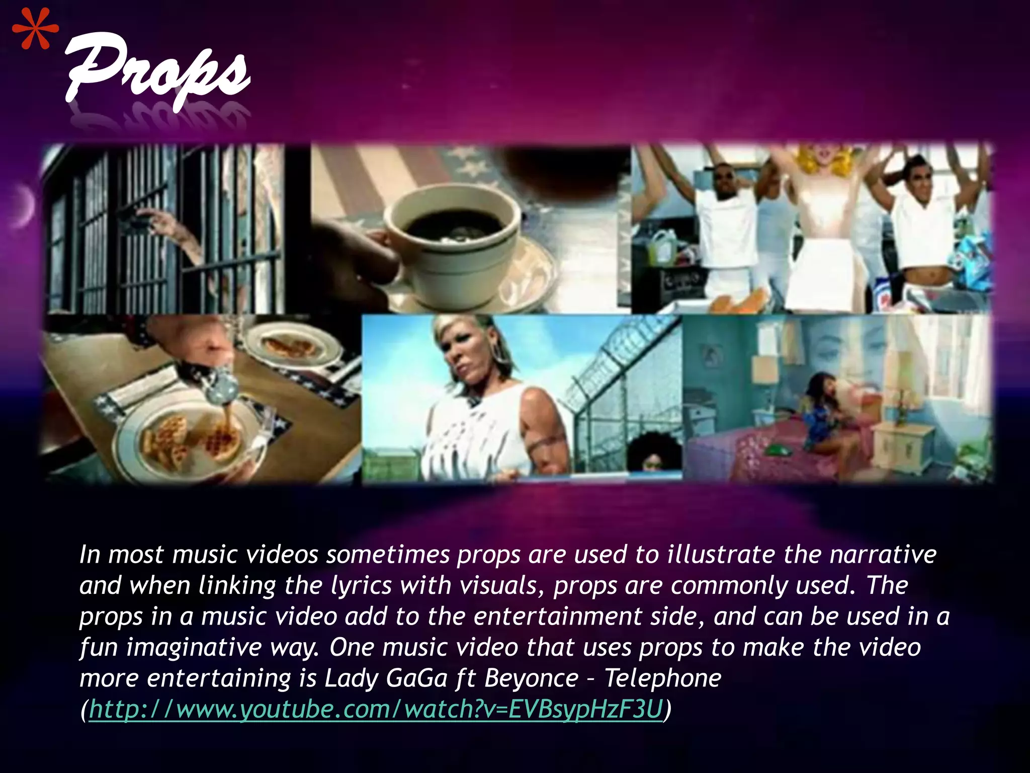 *Props


 In most music videos sometimes props are used to illustrate the narrative
 and when linking the lyrics with visuals, props are commonly used. The
 props in a music video add to the entertainment side, and can be used in a
 fun imaginative way. One music video that uses props to make the video
 more entertaining is Lady GaGa ft Beyonce – Telephone
 (http://www.youtube.com/watch?v=EVBsypHzF3U)
 