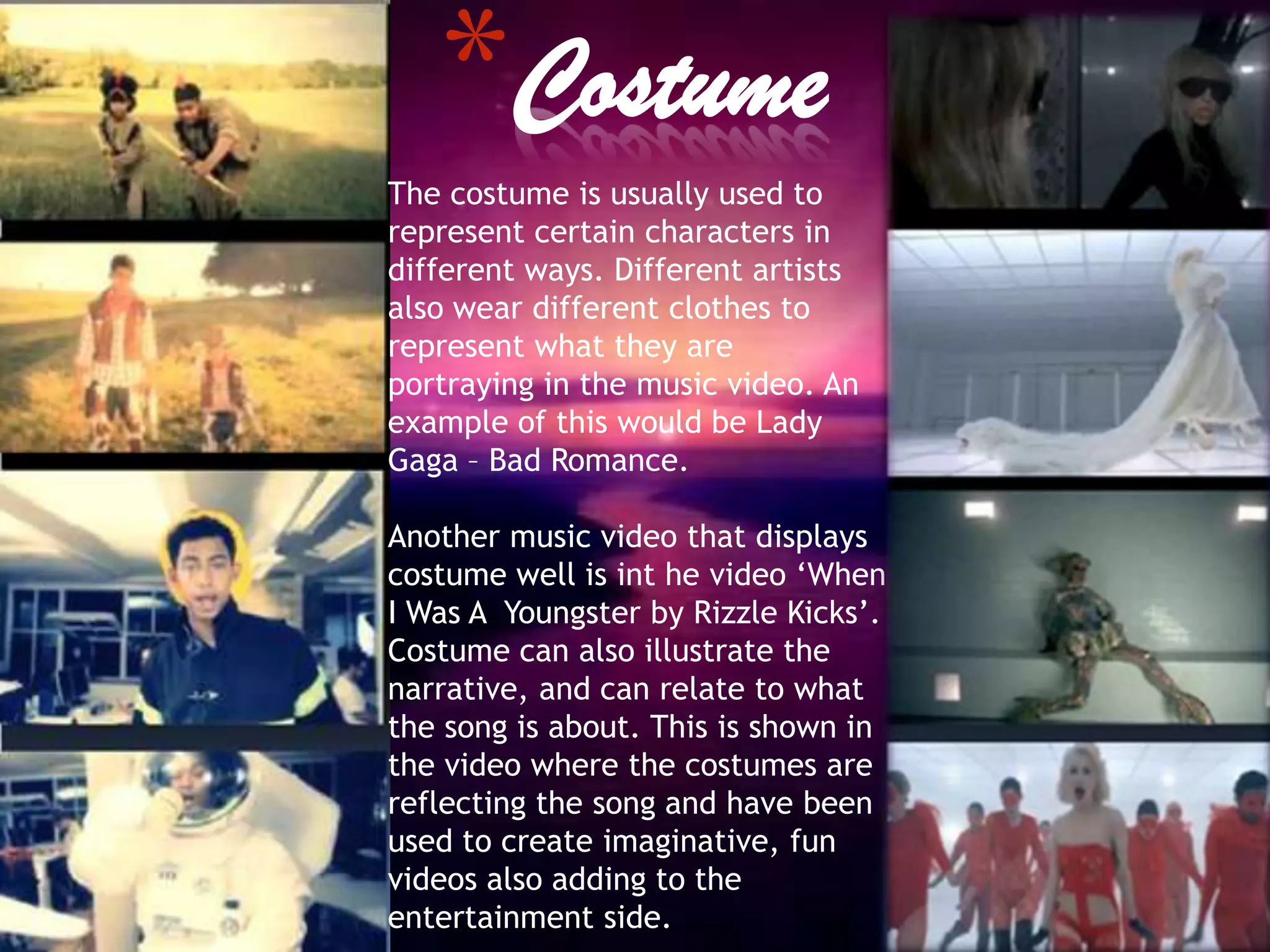*Costume
The costume is usually used to
represent certain characters in
different ways. Different artists
also wear different clothes to
represent what they are
portraying in the music video. An
example of this would be Lady
Gaga – Bad Romance.

Another music video that displays
costume well is int he video ‘When
I Was A Youngster by Rizzle Kicks’.
Costume can also illustrate the
narrative, and can relate to what
the song is about. This is shown in
the video where the costumes are
reflecting the song and have been
used to create imaginative, fun
videos also adding to the
entertainment side.
 