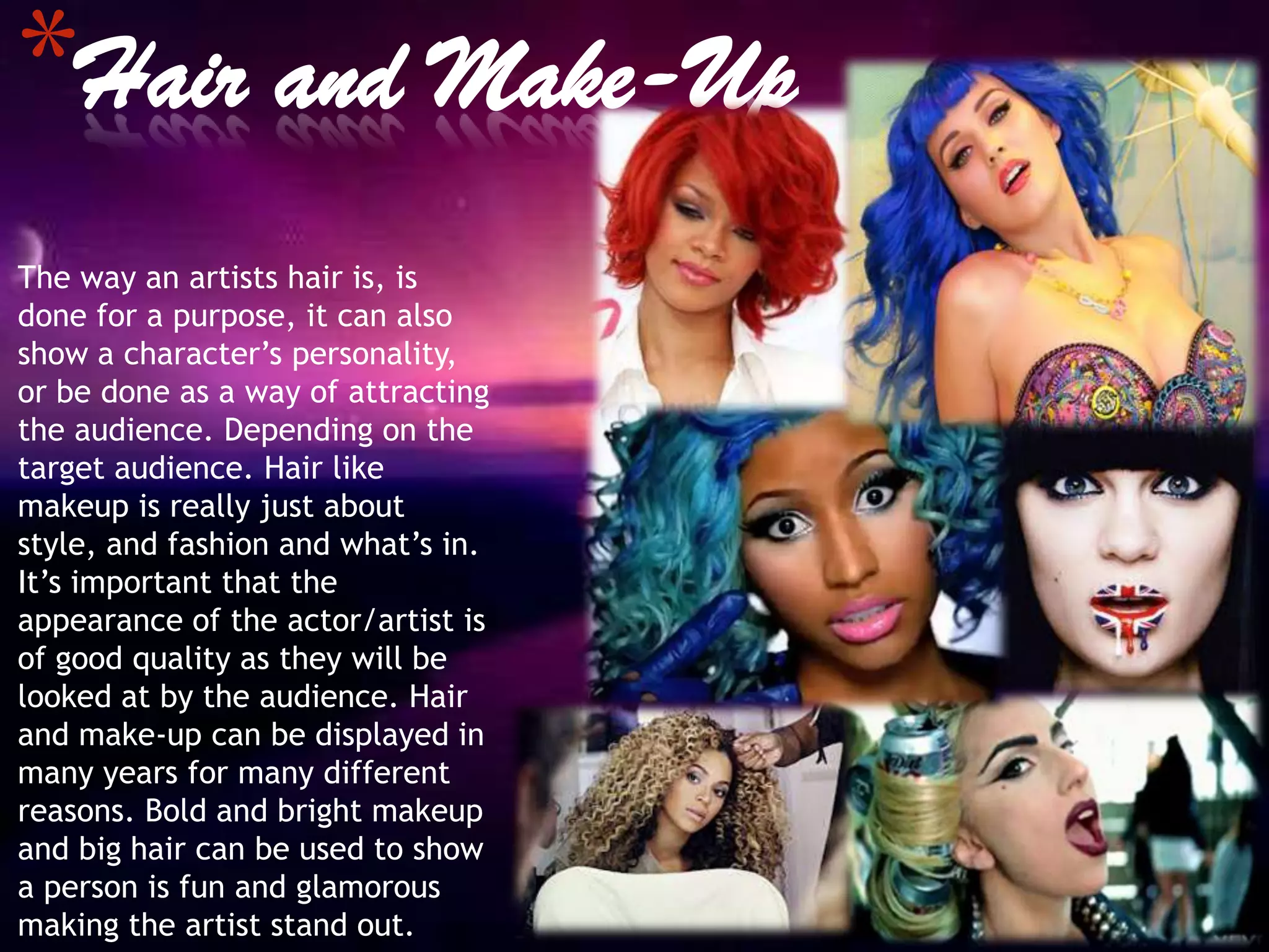 *Hair and Make-Up
The way an artists hair is, is
done for a purpose, it can also
show a character’s personality,
or be done as a way of attracting
the audience. Depending on the
target audience. Hair like
makeup is really just about
style, and fashion and what’s in.
It’s important that the
appearance of the actor/artist is
of good quality as they will be
looked at by the audience. Hair
and make-up can be displayed in
many years for many different
reasons. Bold and bright makeup
and big hair can be used to show
a person is fun and glamorous
making the artist stand out.
 