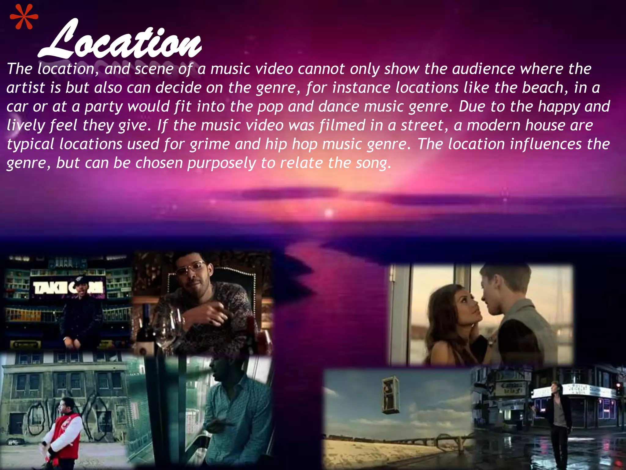 *Location
The location, and scene of a music video cannot only show the audience where the
artist is but also can decide on the genre, for instance locations like the beach, in a
car or at a party would fit into the pop and dance music genre. Due to the happy and
lively feel they give. If the music video was filmed in a street, a modern house are
typical locations used for grime and hip hop music genre. The location influences the
genre, but can be chosen purposely to relate the song.
 