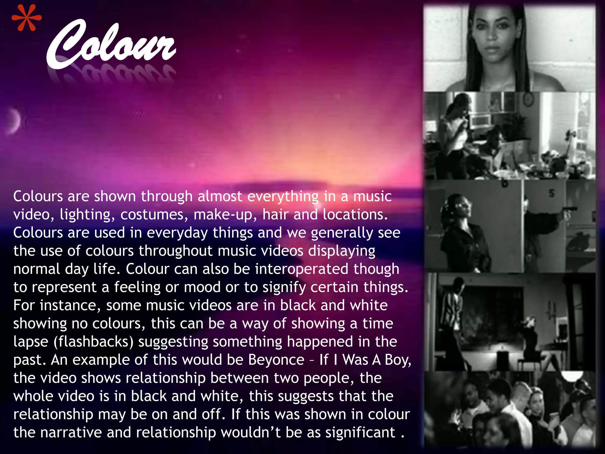 *Colour
Colours are shown through almost everything in a music
video, lighting, costumes, make-up, hair and locations.
Colours are used in everyday things and we generally see
the use of colours throughout music videos displaying
normal day life. Colour can also be interoperated though
to represent a feeling or mood or to signify certain things.
For instance, some music videos are in black and white
showing no colours, this can be a way of showing a time
lapse (flashbacks) suggesting something happened in the
past. An example of this would be Beyonce – If I Was A Boy,
the video shows relationship between two people, the
whole video is in black and white, this suggests that the
relationship may be on and off. If this was shown in colour
the narrative and relationship wouldn’t be as significant .
 