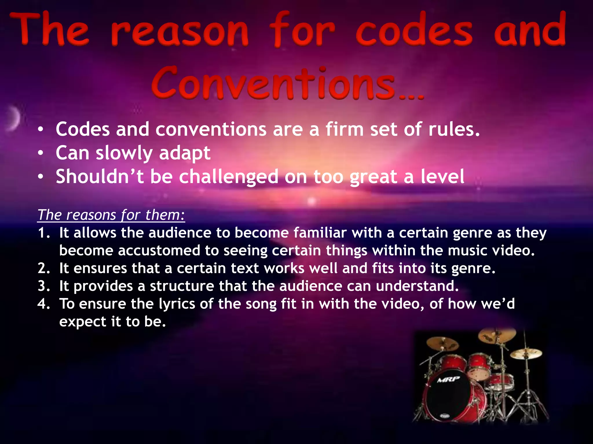 • Codes and conventions are a firm set of rules.
• Can slowly adapt
• Shouldn’t be challenged on too great a level
The reasons for them:
1. It allows the audience to become familiar with a certain genre as they
   become accustomed to seeing certain things within the music video.
2. It ensures that a certain text works well and fits into its genre.
3. It provides a structure that the audience can understand.
4. To ensure the lyrics of the song fit in with the video, of how we’d
   expect it to be.
 