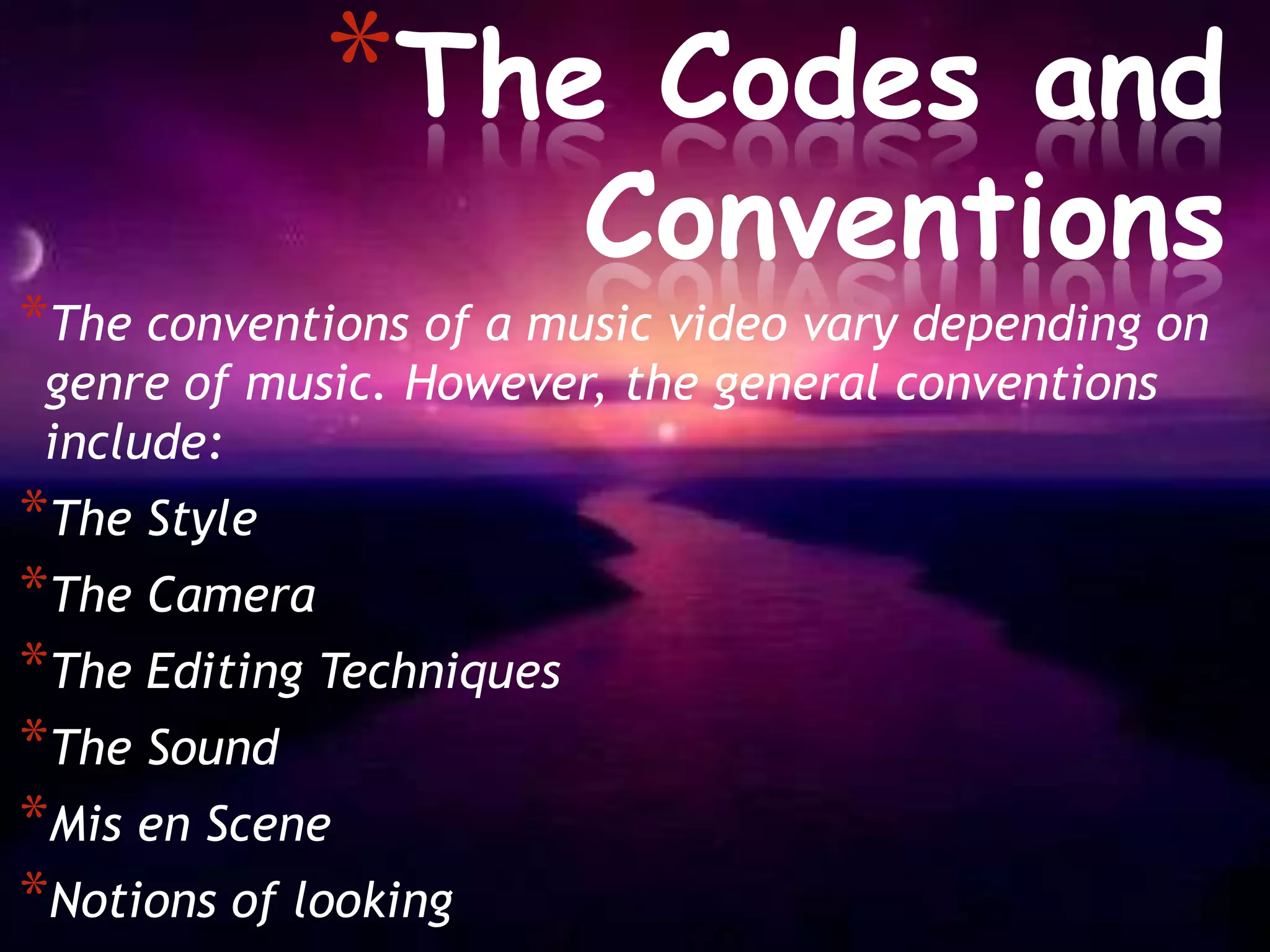 *The          Codes and
                          Conventions
*The conventions of a music video vary depending on
 genre of music. However, the general conventions
 include:
*The Style
*The Camera
*The Editing Techniques
*The Sound
*Mis en Scene
*Notions of looking
 
