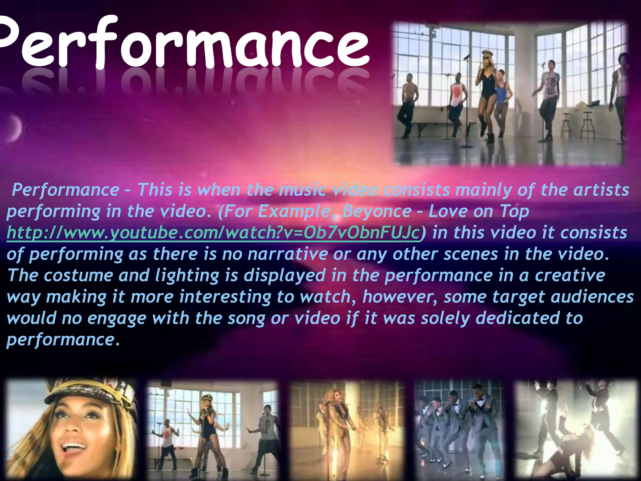 Performance

 Performance – This is when the music video consists mainly of the artists
performing in the video. (For Example, Beyonce – Love on Top
http://www.youtube.com/watch?v=Ob7vObnFUJc) in this video it consists
of performing as there is no narrative or any other scenes in the video.
The costume and lighting is displayed in the performance in a creative
way making it more interesting to watch, however, some target audiences
would no engage with the song or video if it was solely dedicated to
performance.
 