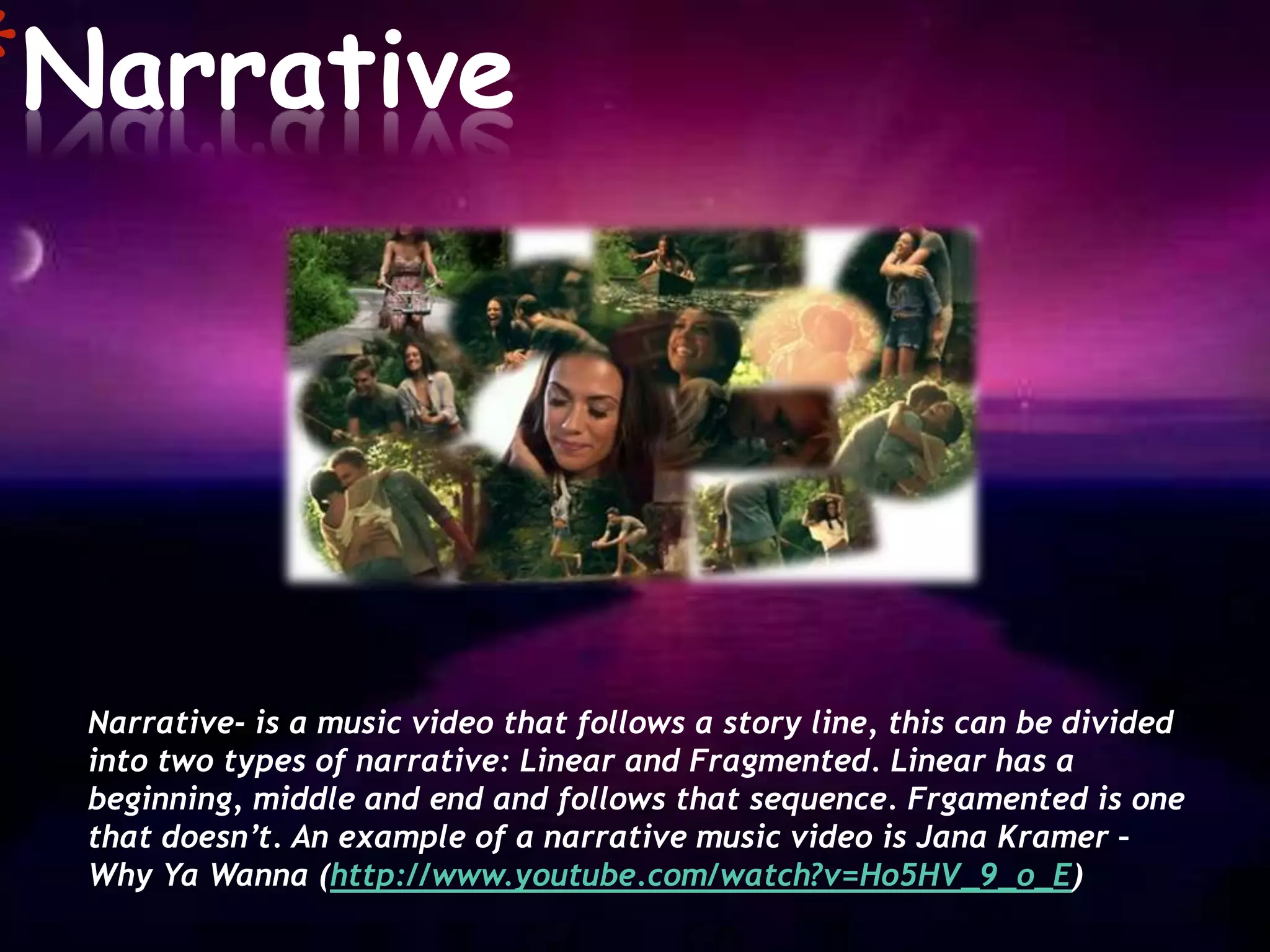 *Narrative



  Narrative- is a music video that follows a story line, this can be divided
  into two types of narrative: Linear and Fragmented. Linear has a
  beginning, middle and end and follows that sequence. Frgamented is one
  that doesn’t. An example of a narrative music video is Jana Kramer –
  Why Ya Wanna (http://www.youtube.com/watch?v=Ho5HV_9_o_E)
 