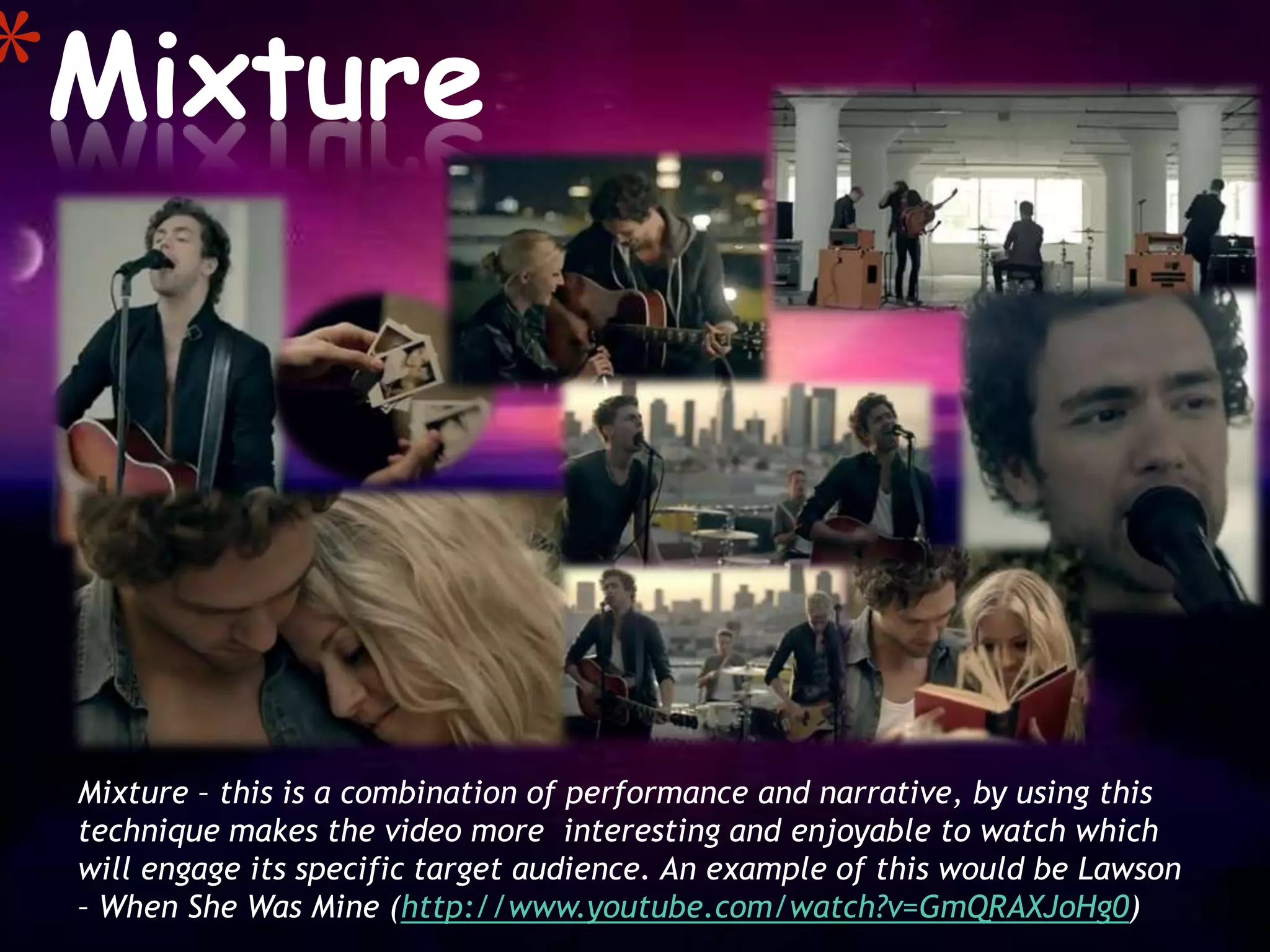 *Mixture



 Mixture – this is a combination of performance and narrative, by using this
 technique makes the video more interesting and enjoyable to watch which
 will engage its specific target audience. An example of this would be Lawson
 – When She Was Mine (http://www.youtube.com/watch?v=GmQRAXJoHg0)
 