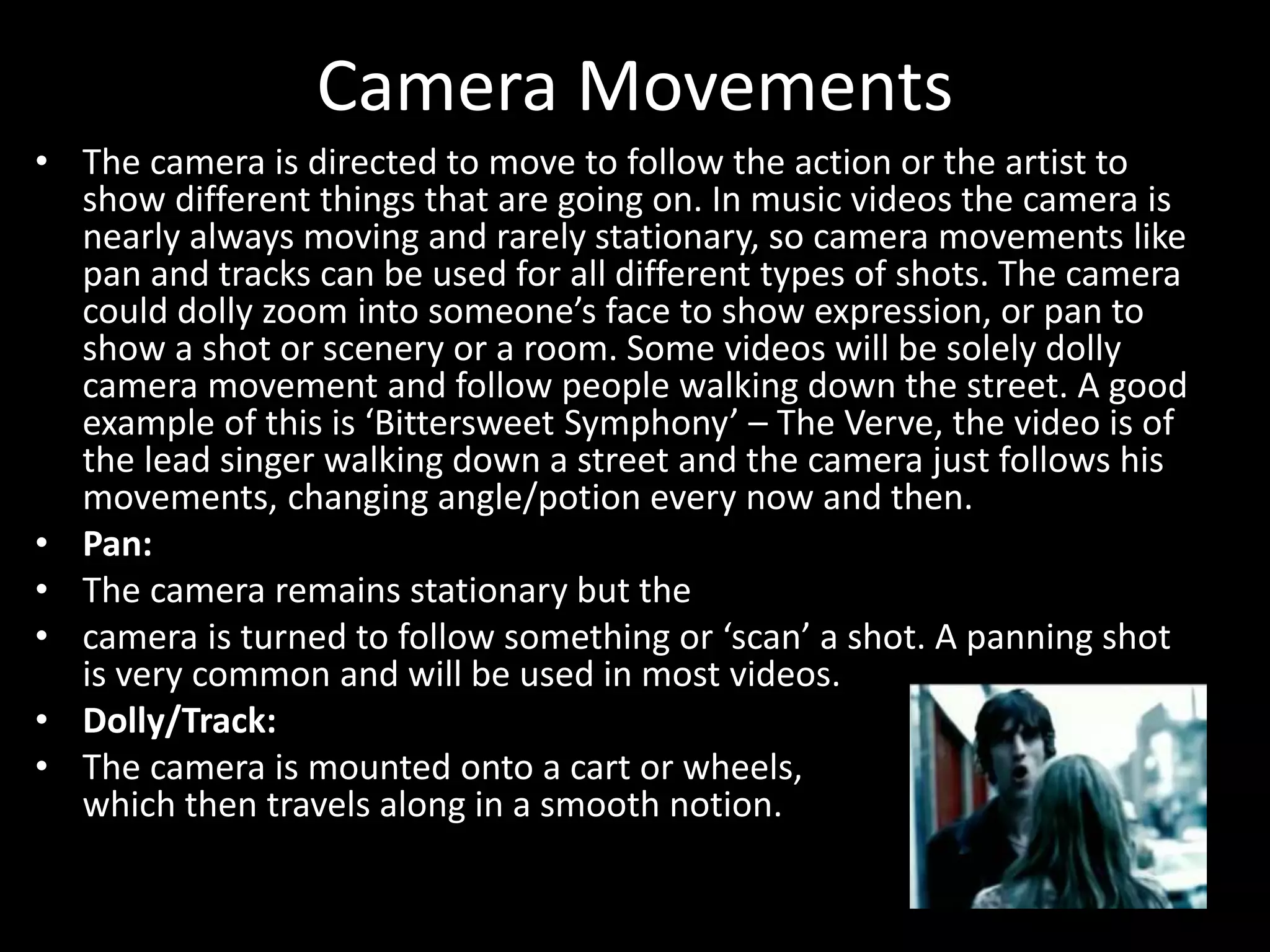 Camera Movements
• The camera is directed to move to follow the action or the artist to
show different things that are going on. In music videos the camera is
nearly always moving and rarely stationary, so camera movements like
pan and tracks can be used for all different types of shots. The camera
could dolly zoom into someone’s face to show expression, or pan to
show a shot or scenery or a room. Some videos will be solely dolly
camera movement and follow people walking down the street. A good
example of this is ‘Bittersweet Symphony’ – The Verve, the video is of
the lead singer walking down a street and the camera just follows his
movements, changing angle/potion every now and then.
• Pan:
• The camera remains stationary but the
• camera is turned to follow something or ‘scan’ a shot. A panning shot
is very common and will be used in most videos.
• Dolly/Track:
• The camera is mounted onto a cart or wheels,
which then travels along in a smooth notion.
 