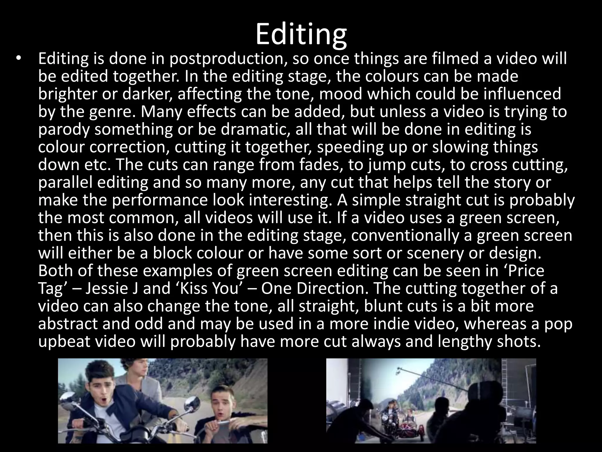 Editing
• Editing is done in postproduction, so once things are filmed a video will
be edited together. In the editing stage, the colours can be made
brighter or darker, affecting the tone, mood which could be influenced
by the genre. Many effects can be added, but unless a video is trying to
parody something or be dramatic, all that will be done in editing is
colour correction, cutting it together, speeding up or slowing things
down etc. The cuts can range from fades, to jump cuts, to cross cutting,
parallel editing and so many more, any cut that helps tell the story or
make the performance look interesting. A simple straight cut is probably
the most common, all videos will use it. If a video uses a green screen,
then this is also done in the editing stage, conventionally a green screen
will either be a block colour or have some sort or scenery or design.
Both of these examples of green screen editing can be seen in ‘Price
Tag’ – Jessie J and ‘Kiss You’ – One Direction. The cutting together of a
video can also change the tone, all straight, blunt cuts is a bit more
abstract and odd and may be used in a more indie video, whereas a pop
upbeat video will probably have more cut always and lengthy shots.
 