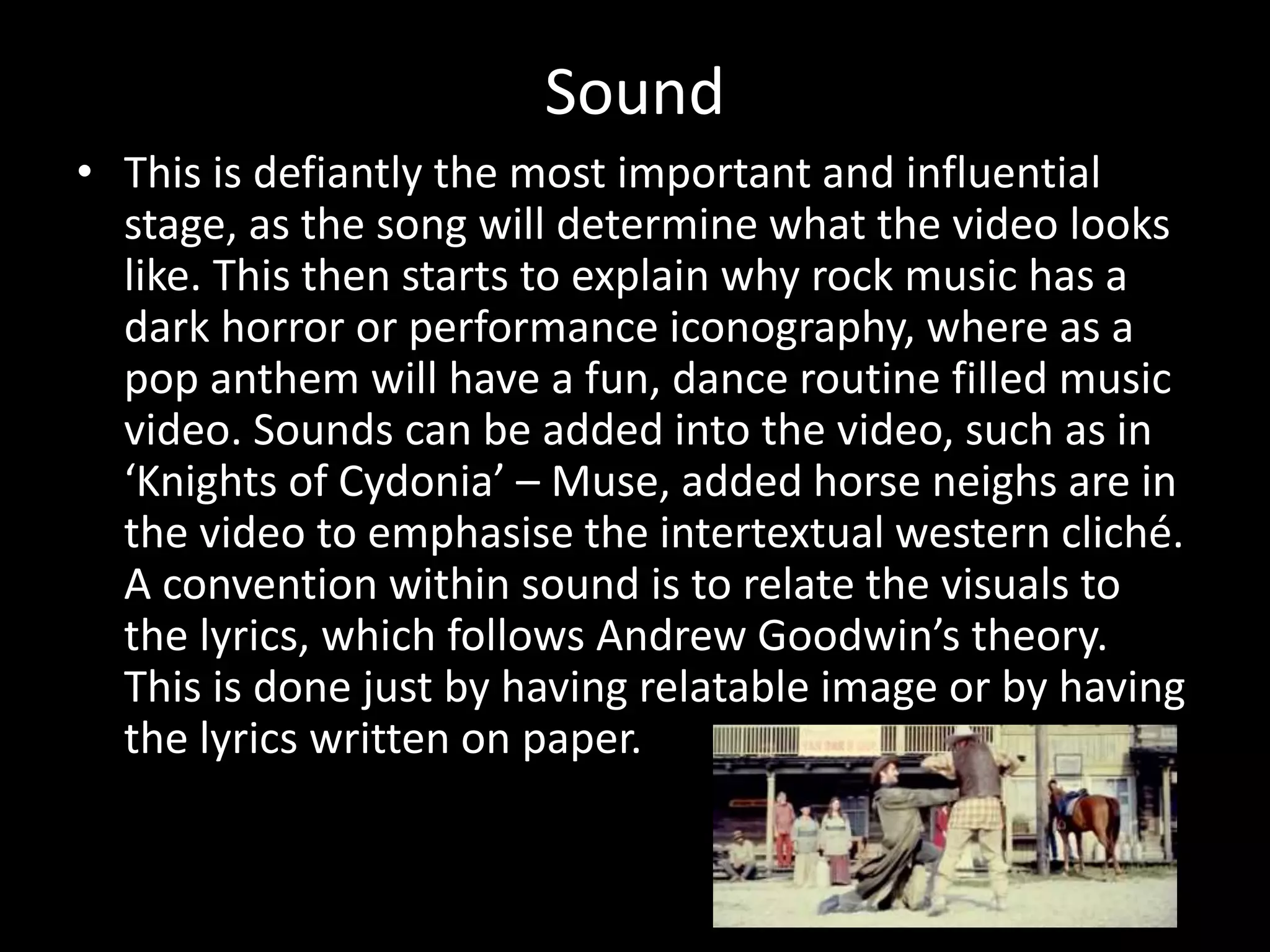 Sound
• This is defiantly the most important and influential
stage, as the song will determine what the video looks
like. This then starts to explain why rock music has a
dark horror or performance iconography, where as a
pop anthem will have a fun, dance routine filled music
video. Sounds can be added into the video, such as in
‘Knights of Cydonia’ – Muse, added horse neighs are in
the video to emphasise the intertextual western cliché.
A convention within sound is to relate the visuals to
the lyrics, which follows Andrew Goodwin’s theory.
This is done just by having relatable image or by having
the lyrics written on paper.
 