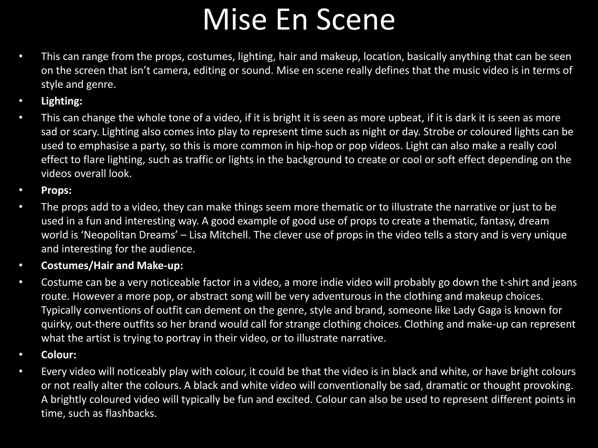 Mise En Scene
• This can range from the props, costumes, lighting, hair and makeup, location, basically anything that can be seen
on the screen that isn’t camera, editing or sound. Mise en scene really defines that the music video is in terms of
style and genre.
• Lighting:
• This can change the whole tone of a video, if it is bright it is seen as more upbeat, if it is dark it is seen as more
sad or scary. Lighting also comes into play to represent time such as night or day. Strobe or coloured lights can be
used to emphasise a party, so this is more common in hip-hop or pop videos. Light can also make a really cool
effect to flare lighting, such as traffic or lights in the background to create or cool or soft effect depending on the
videos overall look.
• Props:
• The props add to a video, they can make things seem more thematic or to illustrate the narrative or just to be
used in a fun and interesting way. A good example of good use of props to create a thematic, fantasy, dream
world is ‘Neopolitan Dreams’ – Lisa Mitchell. The clever use of props in the video tells a story and is very unique
and interesting for the audience.
• Costumes/Hair and Make-up:
• Costume can be a very noticeable factor in a video, a more indie video will probably go down the t-shirt and jeans
route. However a more pop, or abstract song will be very adventurous in the clothing and makeup choices.
Typically conventions of outfit can dement on the genre, style and brand, someone like Lady Gaga is known for
quirky, out-there outfits so her brand would call for strange clothing choices. Clothing and make-up can represent
what the artist is trying to portray in their video, or to illustrate narrative.
• Colour:
• Every video will noticeably play with colour, it could be that the video is in black and white, or have bright colours
or not really alter the colours. A black and white video will conventionally be sad, dramatic or thought provoking.
A brightly coloured video will typically be fun and excited. Colour can also be used to represent different points in
time, such as flashbacks.
 