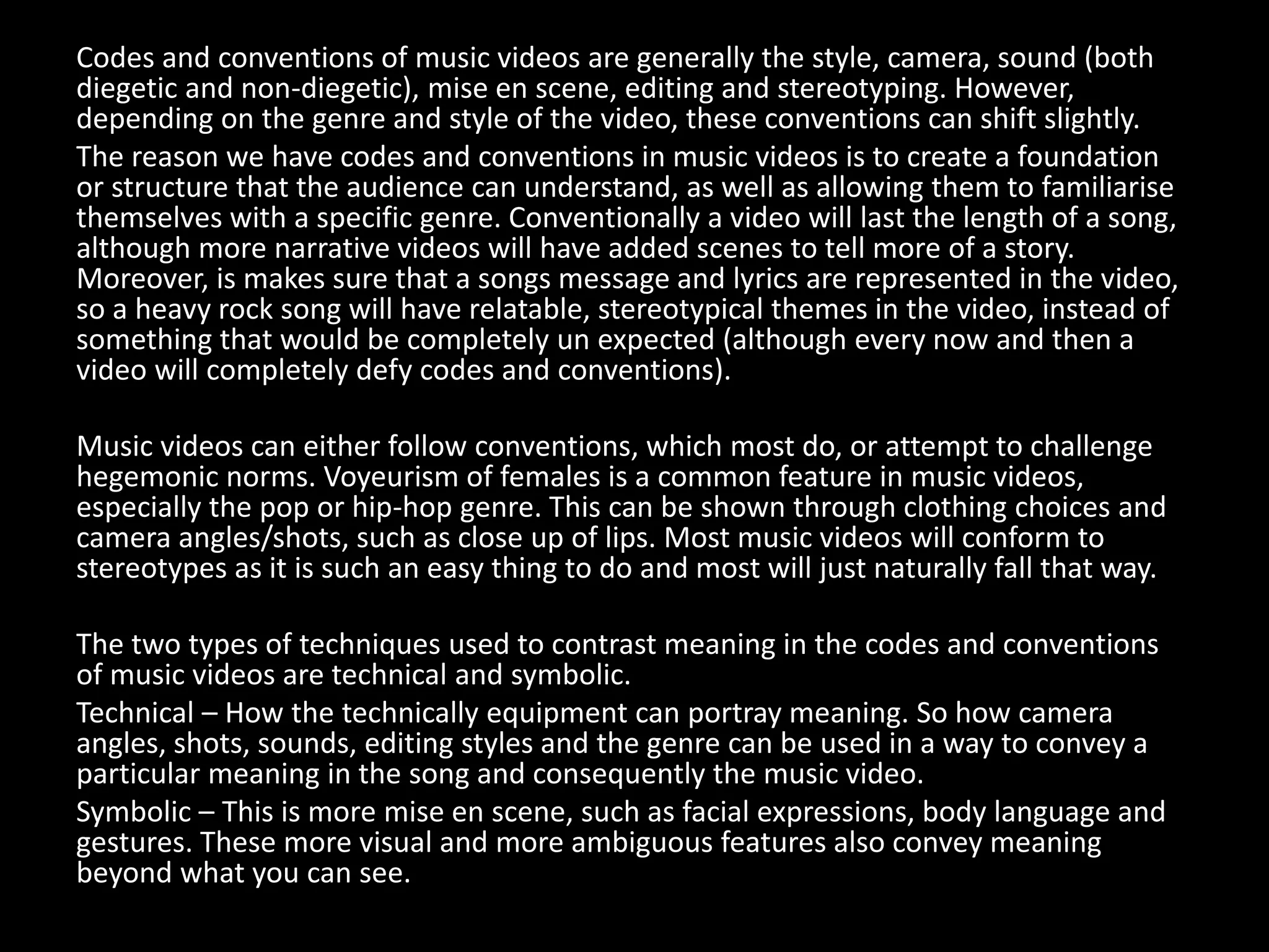 Codes and conventions of music videos are generally the style, camera, sound (both
diegetic and non-diegetic), mise en scene, editing and stereotyping. However,
depending on the genre and style of the video, these conventions can shift slightly.
The reason we have codes and conventions in music videos is to create a foundation
or structure that the audience can understand, as well as allowing them to familiarise
themselves with a specific genre. Conventionally a video will last the length of a song,
although more narrative videos will have added scenes to tell more of a story.
Moreover, is makes sure that a songs message and lyrics are represented in the video,
so a heavy rock song will have relatable, stereotypical themes in the video, instead of
something that would be completely un expected (although every now and then a
video will completely defy codes and conventions).
Music videos can either follow conventions, which most do, or attempt to challenge
hegemonic norms. Voyeurism of females is a common feature in music videos,
especially the pop or hip-hop genre. This can be shown through clothing choices and
camera angles/shots, such as close up of lips. Most music videos will conform to
stereotypes as it is such an easy thing to do and most will just naturally fall that way.
The two types of techniques used to contrast meaning in the codes and conventions
of music videos are technical and symbolic.
Technical – How the technically equipment can portray meaning. So how camera
angles, shots, sounds, editing styles and the genre can be used in a way to convey a
particular meaning in the song and consequently the music video.
Symbolic – This is more mise en scene, such as facial expressions, body language and
gestures. These more visual and more ambiguous features also convey meaning
beyond what you can see.
 