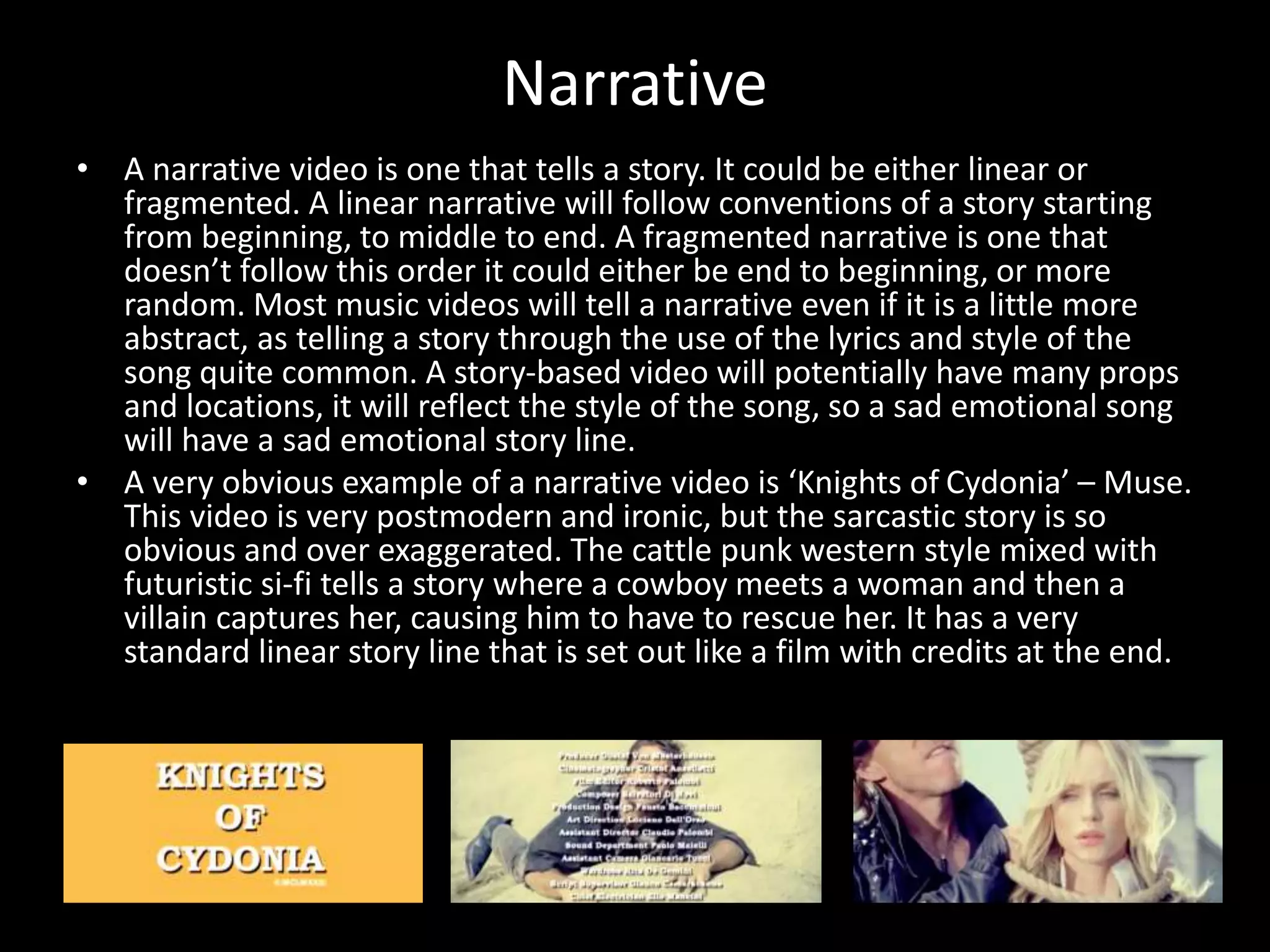 Narrative
• A narrative video is one that tells a story. It could be either linear or
fragmented. A linear narrative will follow conventions of a story starting
from beginning, to middle to end. A fragmented narrative is one that
doesn’t follow this order it could either be end to beginning, or more
random. Most music videos will tell a narrative even if it is a little more
abstract, as telling a story through the use of the lyrics and style of the
song quite common. A story-based video will potentially have many props
and locations, it will reflect the style of the song, so a sad emotional song
will have a sad emotional story line.
• A very obvious example of a narrative video is ‘Knights of Cydonia’ – Muse.
This video is very postmodern and ironic, but the sarcastic story is so
obvious and over exaggerated. The cattle punk western style mixed with
futuristic si-fi tells a story where a cowboy meets a woman and then a
villain captures her, causing him to have to rescue her. It has a very
standard linear story line that is set out like a film with credits at the end.
 