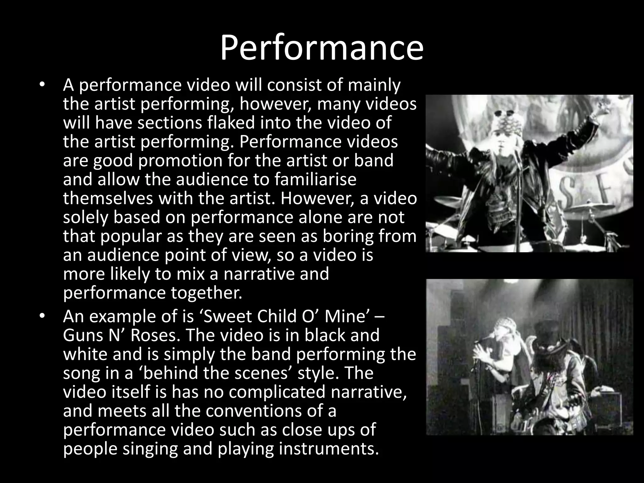 Performance
• A performance video will consist of mainly
the artist performing, however, many videos
will have sections flaked into the video of
the artist performing. Performance videos
are good promotion for the artist or band
and allow the audience to familiarise
themselves with the artist. However, a video
solely based on performance alone are not
that popular as they are seen as boring from
an audience point of view, so a video is
more likely to mix a narrative and
performance together.
• An example of is ‘Sweet Child O’ Mine’ –
Guns N’ Roses. The video is in black and
white and is simply the band performing the
song in a ‘behind the scenes’ style. The
video itself is has no complicated narrative,
and meets all the conventions of a
performance video such as close ups of
people singing and playing instruments.
 