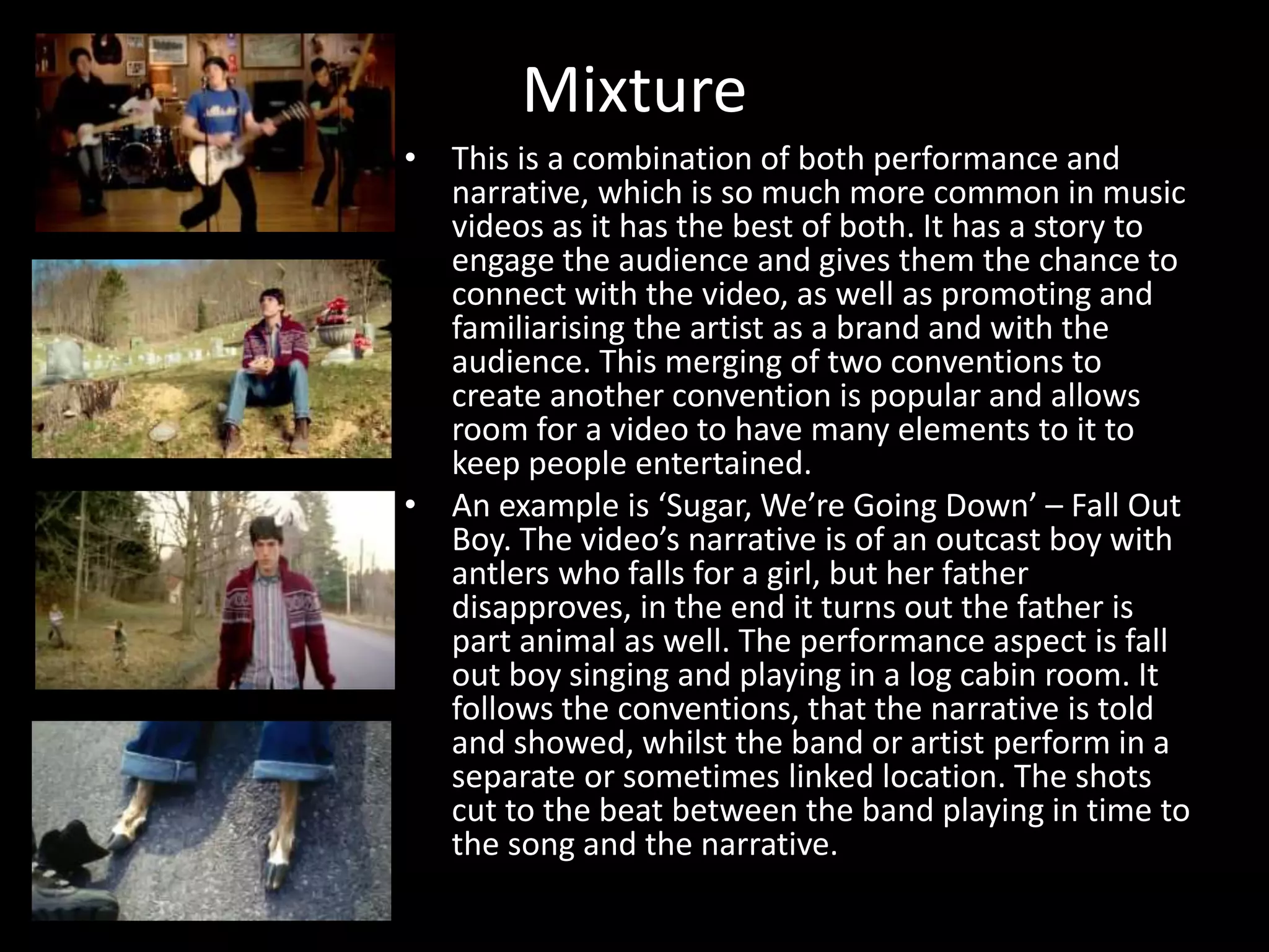 Mixture
• This is a combination of both performance and
narrative, which is so much more common in music
videos as it has the best of both. It has a story to
engage the audience and gives them the chance to
connect with the video, as well as promoting and
familiarising the artist as a brand and with the
audience. This merging of two conventions to
create another convention is popular and allows
room for a video to have many elements to it to
keep people entertained.
• An example is ‘Sugar, We’re Going Down’ – Fall Out
Boy. The video’s narrative is of an outcast boy with
antlers who falls for a girl, but her father
disapproves, in the end it turns out the father is
part animal as well. The performance aspect is fall
out boy singing and playing in a log cabin room. It
follows the conventions, that the narrative is told
and showed, whilst the band or artist perform in a
separate or sometimes linked location. The shots
cut to the beat between the band playing in time to
the song and the narrative.
 