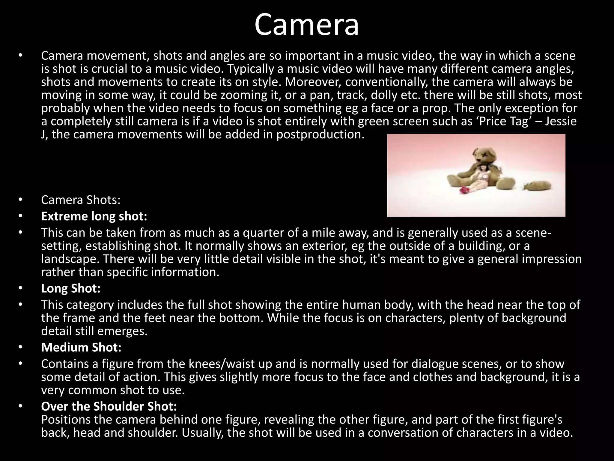 Camera
• Camera movement, shots and angles are so important in a music video, the way in which a scene
is shot is crucial to a music video. Typically a music video will have many different camera angles,
shots and movements to create its on style. Moreover, conventionally, the camera will always be
moving in some way, it could be zooming it, or a pan, track, dolly etc. there will be still shots, most
probably when the video needs to focus on something eg a face or a prop. The only exception for
a completely still camera is if a video is shot entirely with green screen such as ‘Price Tag’ – Jessie
J, the camera movements will be added in postproduction.
• Camera Shots:
• Extreme long shot:
• This can be taken from as much as a quarter of a mile away, and is generally used as a scene-
setting, establishing shot. It normally shows an exterior, eg the outside of a building, or a
landscape. There will be very little detail visible in the shot, it's meant to give a general impression
rather than specific information.
• Long Shot:
• This category includes the full shot showing the entire human body, with the head near the top of
the frame and the feet near the bottom. While the focus is on characters, plenty of background
detail still emerges.
• Medium Shot:
• Contains a figure from the knees/waist up and is normally used for dialogue scenes, or to show
some detail of action. This gives slightly more focus to the face and clothes and background, it is a
very common shot to use.
• Over the Shoulder Shot:
Positions the camera behind one figure, revealing the other figure, and part of the first figure's
back, head and shoulder. Usually, the shot will be used in a conversation of characters in a video.
 