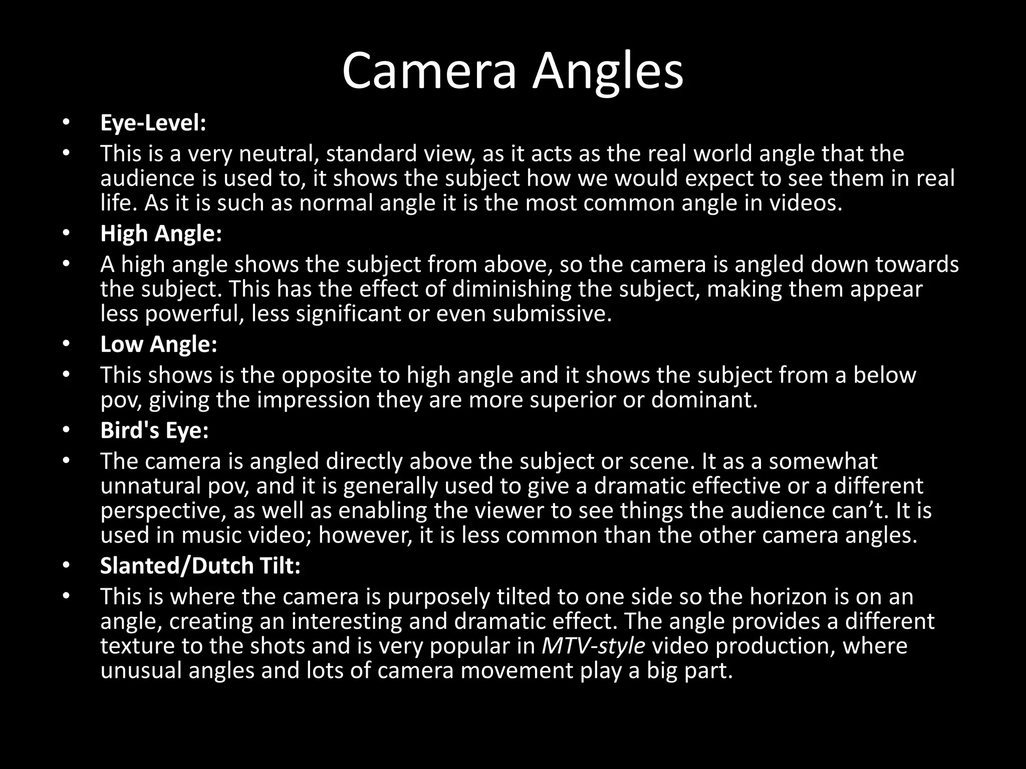 Camera Angles
• Eye-Level:
• This is a very neutral, standard view, as it acts as the real world angle that the
audience is used to, it shows the subject how we would expect to see them in real
life. As it is such as normal angle it is the most common angle in videos.
• High Angle:
• A high angle shows the subject from above, so the camera is angled down towards
the subject. This has the effect of diminishing the subject, making them appear
less powerful, less significant or even submissive.
• Low Angle:
• This shows is the opposite to high angle and it shows the subject from a below
pov, giving the impression they are more superior or dominant.
• Bird's Eye:
• The camera is angled directly above the subject or scene. It as a somewhat
unnatural pov, and it is generally used to give a dramatic effective or a different
perspective, as well as enabling the viewer to see things the audience can’t. It is
used in music video; however, it is less common than the other camera angles.
• Slanted/Dutch Tilt:
• This is where the camera is purposely tilted to one side so the horizon is on an
angle, creating an interesting and dramatic effect. The angle provides a different
texture to the shots and is very popular in MTV-style video production, where
unusual angles and lots of camera movement play a big part.
 