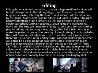 Editing
• Editing is done in postproduction, so once things are filmed a video will
be edited together. In the editing stage, the colours can be made
brighter or darker, affecting the tone, mood which could be influenced
by the genre. Many effects can be added, but unless a video is trying to
parody something or be dramatic, all that will be done in editing is
colour correction, cutting it together, speeding up or slowing things
down etc. The cuts can range from fades, to jump cuts, to cross cutting,
parallel editing and so many more, any cut that helps tell the story or
make the performance look interesting. A simple straight cut is probably
the most common, all videos will use it. If a video uses a green screen,
then this is also done in the editing stage, conventionally a green screen
will either be a block colour or have some sort or scenery or design.
Both of these examples of green screen editing can be seen in ‘Price
Tag’ – Jessie J and ‘Kiss You’ – One Direction. The cutting together of a
video can also change the tone, all straight, blunt cuts is a bit more
abstract and odd and may be used in a more indie video, whereas a pop
upbeat video will probably have more cut always and lengthy shots.
 