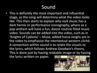 Sound
• This is defiantly the most important and influential
stage, as the song will determine what the video looks
like. This then starts to explain why rock music has a
dark horror or performance iconography, where as a
pop anthem will have a fun, dance routine filled music
video. Sounds can be added into the video, such as in
‘Knights of Cydonia’ – Muse, added horse neighs are in
the video to emphasise the intertextual western cliché.
A convention within sound is to relate the visuals to
the lyrics, which follows Andrew Goodwin’s theory.
This is done just by having relatable image or by having
the lyrics written on paper.
 