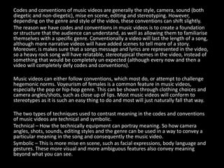 Codes and conventions of music videos are generally the style, camera, sound (both
diegetic and non-diegetic), mise en scene, editing and stereotyping. However,
depending on the genre and style of the video, these conventions can shift slightly.
The reason we have codes and conventions in music videos is to create a foundation
or structure that the audience can understand, as well as allowing them to familiarise
themselves with a specific genre. Conventionally a video will last the length of a song,
although more narrative videos will have added scenes to tell more of a story.
Moreover, is makes sure that a songs message and lyrics are represented in the video,
so a heavy rock song will have relatable, stereotypical themes in the video, instead of
something that would be completely un expected (although every now and then a
video will completely defy codes and conventions).
Music videos can either follow conventions, which most do, or attempt to challenge
hegemonic norms. Voyeurism of females is a common feature in music videos,
especially the pop or hip-hop genre. This can be shown through clothing choices and
camera angles/shots, such as close up of lips. Most music videos will conform to
stereotypes as it is such an easy thing to do and most will just naturally fall that way.
The two types of techniques used to contrast meaning in the codes and conventions
of music videos are technical and symbolic.
Technical – How the technically equipment can portray meaning. So how camera
angles, shots, sounds, editing styles and the genre can be used in a way to convey a
particular meaning in the song and consequently the music video.
Symbolic – This is more mise en scene, such as facial expressions, body language and
gestures. These more visual and more ambiguous features also convey meaning
beyond what you can see.
 