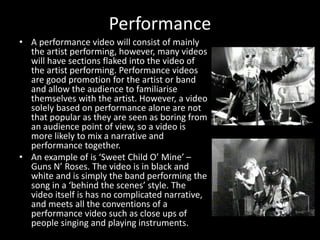 Performance
• A performance video will consist of mainly
the artist performing, however, many videos
will have sections flaked into the video of
the artist performing. Performance videos
are good promotion for the artist or band
and allow the audience to familiarise
themselves with the artist. However, a video
solely based on performance alone are not
that popular as they are seen as boring from
an audience point of view, so a video is
more likely to mix a narrative and
performance together.
• An example of is ‘Sweet Child O’ Mine’ –
Guns N’ Roses. The video is in black and
white and is simply the band performing the
song in a ‘behind the scenes’ style. The
video itself is has no complicated narrative,
and meets all the conventions of a
performance video such as close ups of
people singing and playing instruments.
 