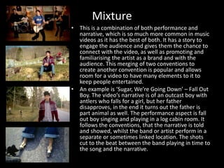 Mixture
• This is a combination of both performance and
narrative, which is so much more common in music
videos as it has the best of both. It has a story to
engage the audience and gives them the chance to
connect with the video, as well as promoting and
familiarising the artist as a brand and with the
audience. This merging of two conventions to
create another convention is popular and allows
room for a video to have many elements to it to
keep people entertained.
• An example is ‘Sugar, We’re Going Down’ – Fall Out
Boy. The video’s narrative is of an outcast boy with
antlers who falls for a girl, but her father
disapproves, in the end it turns out the father is
part animal as well. The performance aspect is fall
out boy singing and playing in a log cabin room. It
follows the conventions, that the narrative is told
and showed, whilst the band or artist perform in a
separate or sometimes linked location. The shots
cut to the beat between the band playing in time to
the song and the narrative.
 