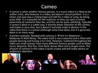 Cameo
• A cameo is when another famous person, in a music video it is likely to be
anther artist, who features in a video, but doesn’t actual perform. It is a
clever and easy way a crating hype and talk for a video or song, by doing
quite little. It is enjoyable for the audience as they can spot a cameo,
potentially of someone they like, and this can be quite satisfying. Typically
a cameo is done in a subtle way, it directly draws attention to the cameo,
and makes it very clear, but it doesn’t normally make it obvious in the
video that there is a cameo (although some have done, but it is generally
done in an ironic way).
• A perfect example, flooded with cameos is ‘B*tch I’m Madonna’ –
Madonna Ft Nicki Minaj. The video itself is very colourful and is filled with
people dancing and having a fun time. However, scattered throughout the
video are small cameos from many different famous people such as Miley
Cyrus, Beyoncé, Rita Ora, Chris Rock, Kanye West and a couple more. The
amount of cameos in this video is quite unique and will really attract an
audience’s attention.
 