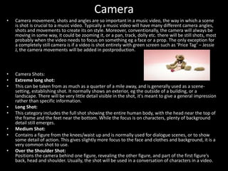Camera
• Camera movement, shots and angles are so important in a music video, the way in which a scene
is shot is crucial to a music video. Typically a music video will have many different camera angles,
shots and movements to create its on style. Moreover, conventionally, the camera will always be
moving in some way, it could be zooming it, or a pan, track, dolly etc. there will be still shots, most
probably when the video needs to focus on something eg a face or a prop. The only exception for
a completely still camera is if a video is shot entirely with green screen such as ‘Price Tag’ – Jessie
J, the camera movements will be added in postproduction.
• Camera Shots:
• Extreme long shot:
• This can be taken from as much as a quarter of a mile away, and is generally used as a scene-
setting, establishing shot. It normally shows an exterior, eg the outside of a building, or a
landscape. There will be very little detail visible in the shot, it's meant to give a general impression
rather than specific information.
• Long Shot:
• This category includes the full shot showing the entire human body, with the head near the top of
the frame and the feet near the bottom. While the focus is on characters, plenty of background
detail still emerges.
• Medium Shot:
• Contains a figure from the knees/waist up and is normally used for dialogue scenes, or to show
some detail of action. This gives slightly more focus to the face and clothes and background, it is a
very common shot to use.
• Over the Shoulder Shot:
Positions the camera behind one figure, revealing the other figure, and part of the first figure's
back, head and shoulder. Usually, the shot will be used in a conversation of characters in a video.
 