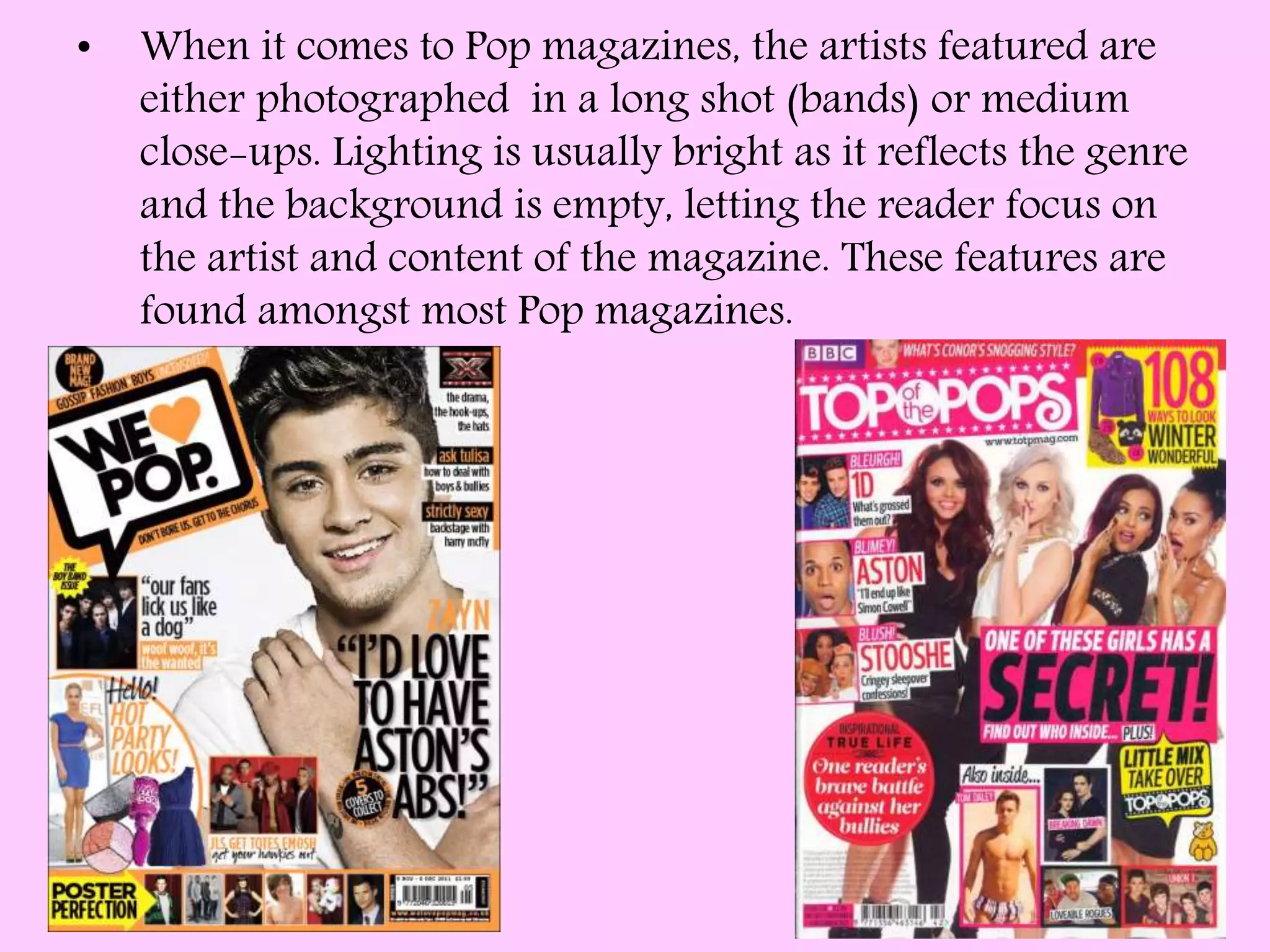 • When it comes to Pop magazines, the artists featured are
either photographed in a long shot (bands) or medium
close-ups. Lighting is usually bright as it reflects the genre
and the background is empty, letting the reader focus on
the artist and content of the magazine. These features are
found amongst most Pop magazines.
 