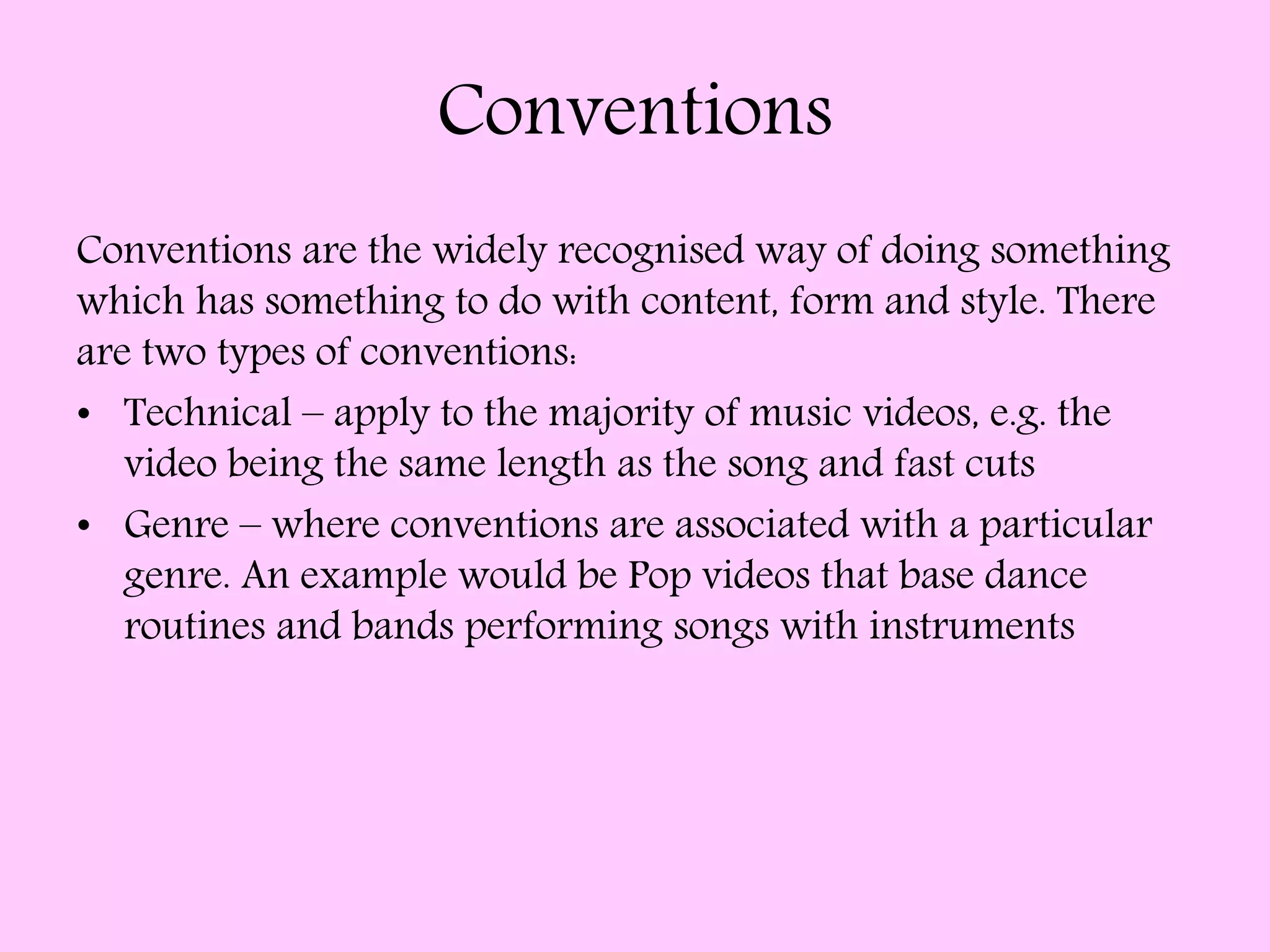 Conventions
Conventions are the widely recognised way of doing something
which has something to do with content, form and style. There
are two types of conventions:
• Technical – apply to the majority of music videos, e.g. the
video being the same length as the song and fast cuts
• Genre – where conventions are associated with a particular
genre. An example would be Pop videos that base dance
routines and bands performing songs with instruments
 