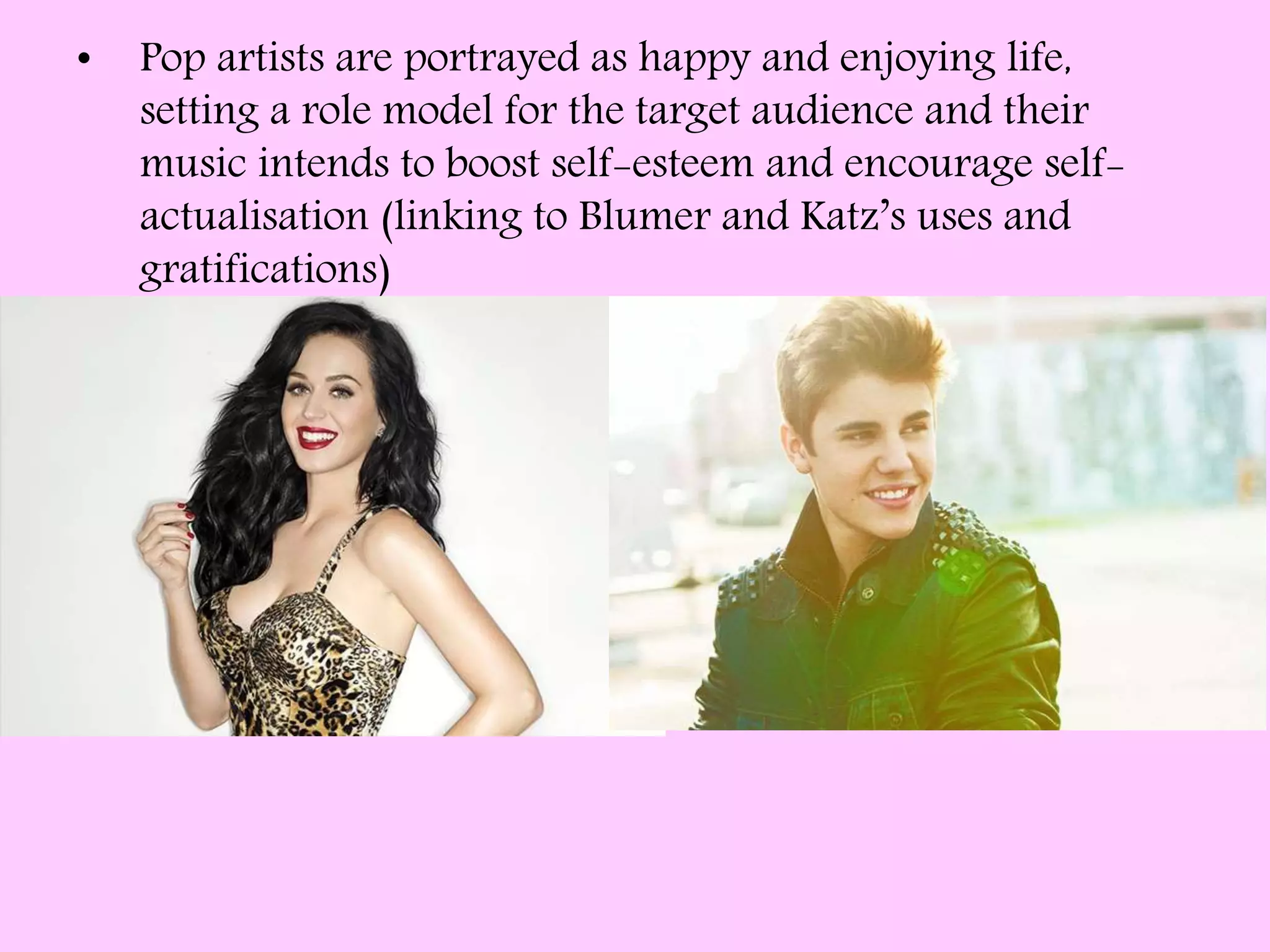 • Pop artists are portrayed as happy and enjoying life,
setting a role model for the target audience and their
music intends to boost self-esteem and encourage self-
actualisation (linking to Blumer and Katz’s uses and
gratifications)
 