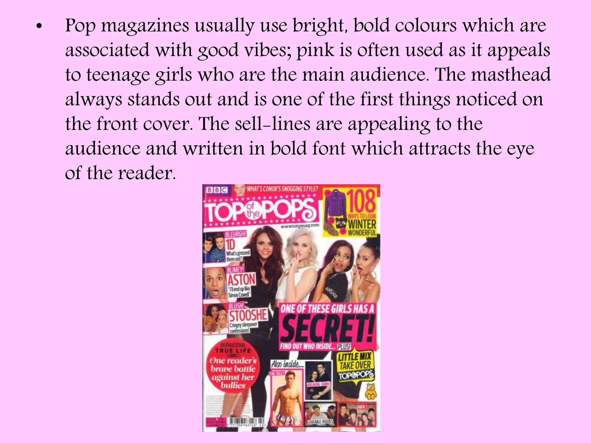 • Pop magazines usually use bright, bold colours which are
associated with good vibes; pink is often used as it appeals
to teenage girls who are the main audience. The masthead
always stands out and is one of the first things noticed on
the front cover. The sell-lines are appealing to the
audience and written in bold font which attracts the eye
of the reader.
 