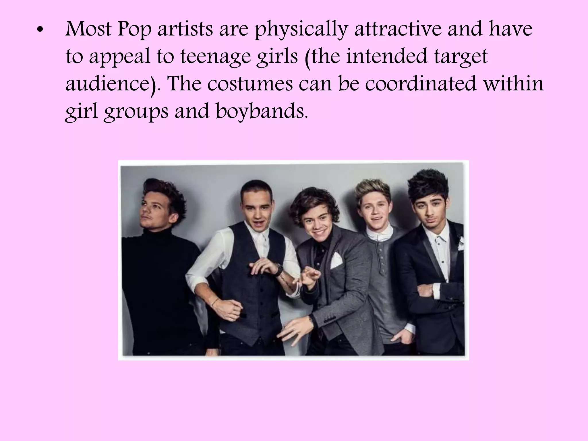 • Most Pop artists are physically attractive and have
to appeal to teenage girls (the intended target
audience). The costumes can be coordinated within
girl groups and boybands.
 