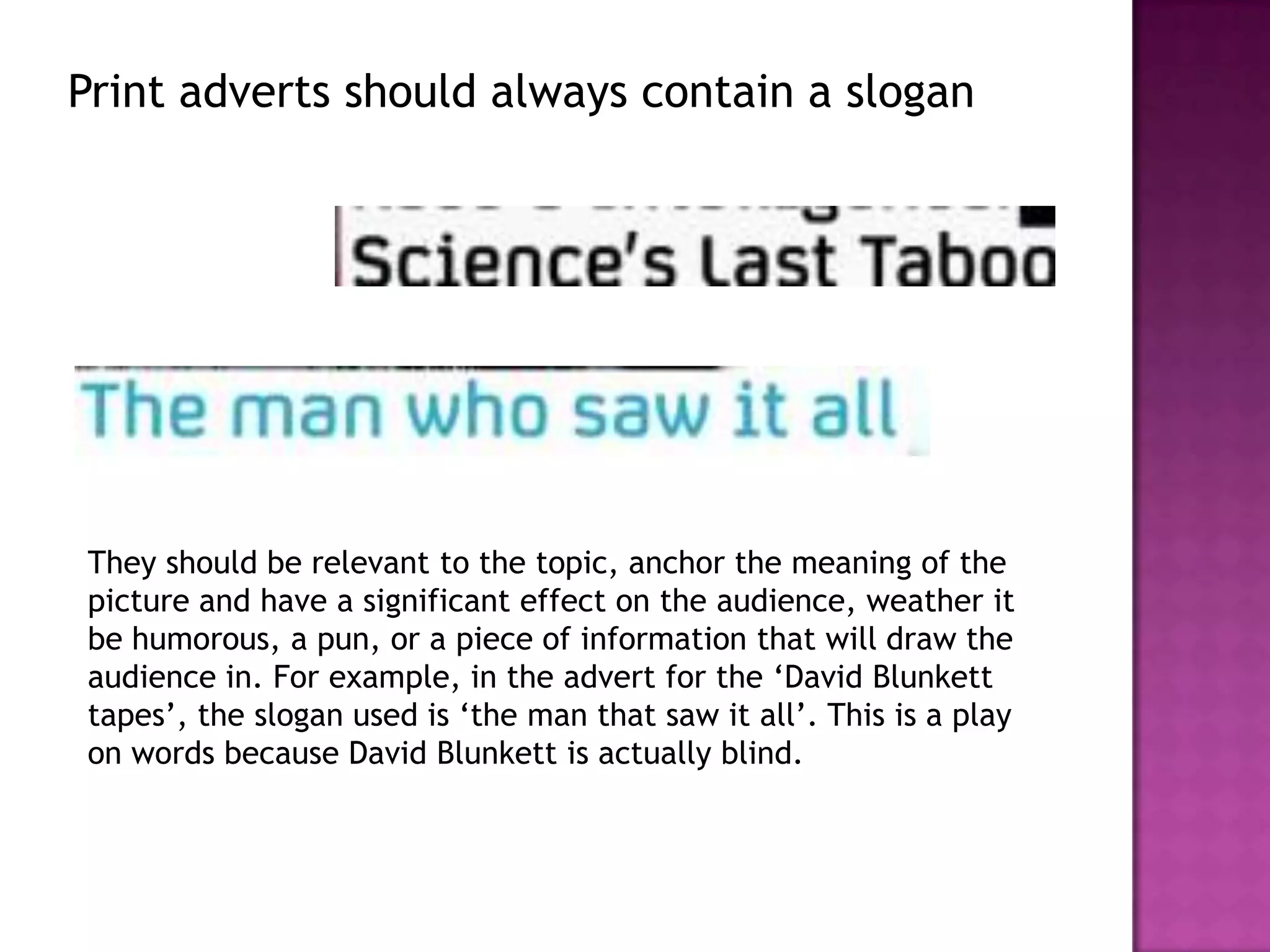 Print adverts should always contain a slogan




They should be relevant to the topic, anchor the meaning of the
picture and have a significant effect on the audience, weather it
be humorous, a pun, or a piece of information that will draw the
audience in. For example, in the advert for the ‘David Blunkett
tapes’, the slogan used is ‘the man that saw it all’. This is a play
on words because David Blunkett is actually blind.
 