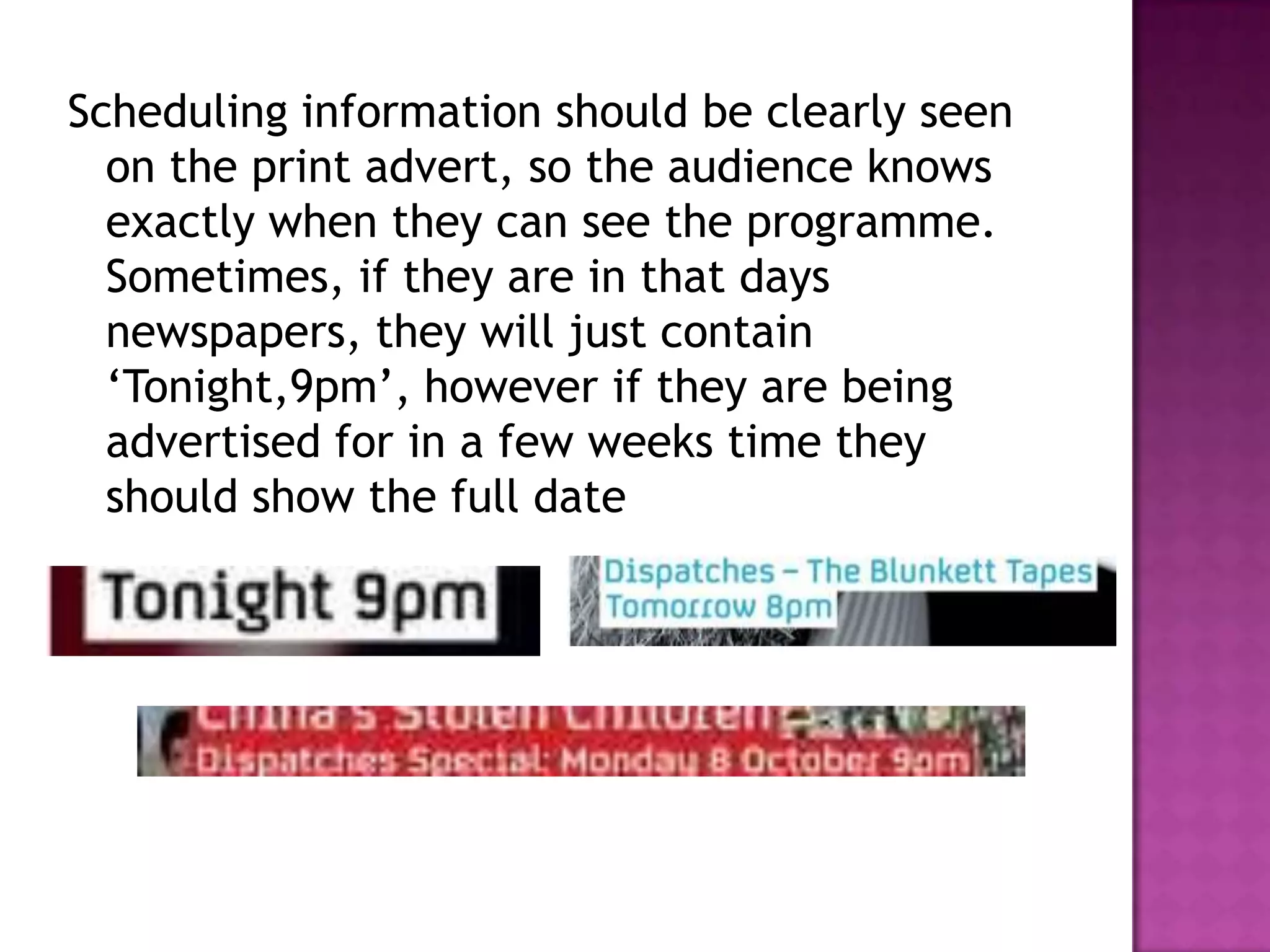 Scheduling information should be clearly seen
  on the print advert, so the audience knows
  exactly when they can see the programme.
  Sometimes, if they are in that days
  newspapers, they will just contain
  ‘Tonight,9pm’, however if they are being
  advertised for in a few weeks time they
  should show the full date
 