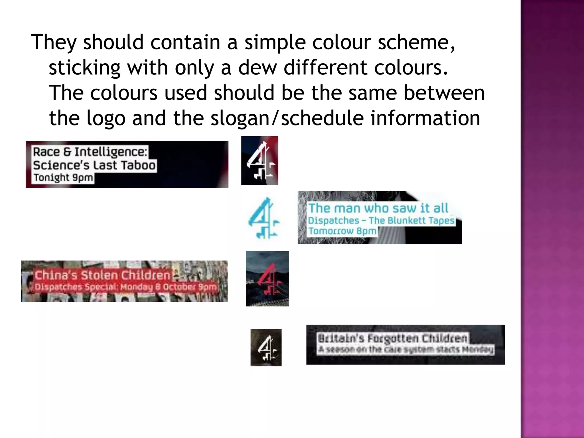 They should contain a simple colour scheme,
 sticking with only a dew different colours.
 The colours used should be the same between
 the logo and the slogan/schedule information
 