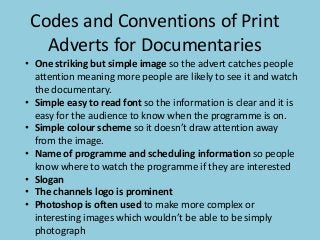 Codes and Conventions of Print
Adverts for Documentaries
• One striking but simple image so the advert catches people
attention meaning more people are likely to see it and watch
the documentary.
• Simple easy to read font so the information is clear and it is
easy for the audience to know when the programme is on.
• Simple colour scheme so it doesn’t draw attention away
from the image.
• Name of programme and scheduling information so people
know where to watch the programme if they are interested
• Slogan
• The channels logo is prominent
• Photoshop is often used to make more complex or
interesting images which wouldn’t be able to be simply
photograph

 