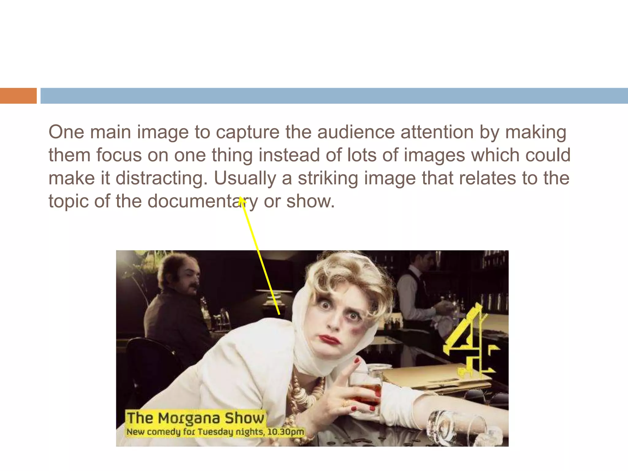 One main image to capture the audience attention by making
them focus on one thing instead of lots of images which could
make it distracting. Usually a striking image that relates to the
topic of the documentary or show.