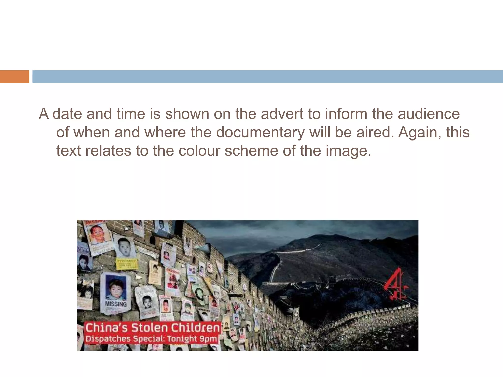 A date and time is shown on the advert to inform the audience
of when and where the documentary will be aired. Again, this
text relates to the colour scheme of the image.