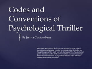 {
Codes and
Conventions of
Psychological Thriller
By Jessica Clayton-Berry
My chosen genre for my film is going to be psychological thriller. I
chose this genre because I wanted to create a niche film trailer and
thought this genre fit in really well with that type of film. Psychological
genres also open up the ability for more artistic scenes since one of
the most common themes of psychological horror is the difference
between appearance and reality.
 