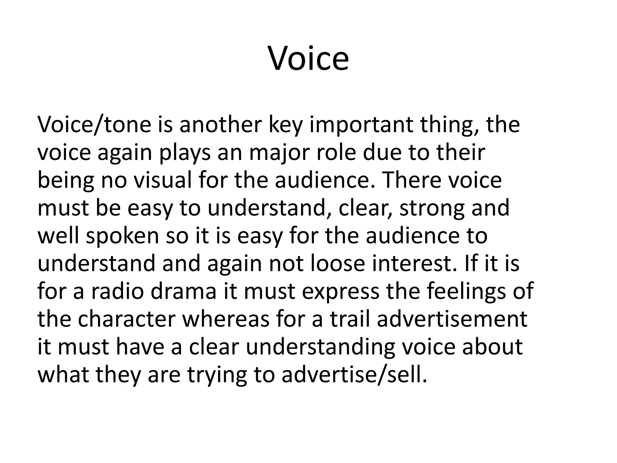 Voice
Voice/tone is another key important thing, the
voice again plays an major role due to their
being no visual for the audience. There voice
must be easy to understand, clear, strong and
well spoken so it is easy for the audience to
understand and again not loose interest. If it is
for a radio drama it must express the feelings of
the character whereas for a trail advertisement
it must have a clear understanding voice about
what they are trying to advertise/sell.

 