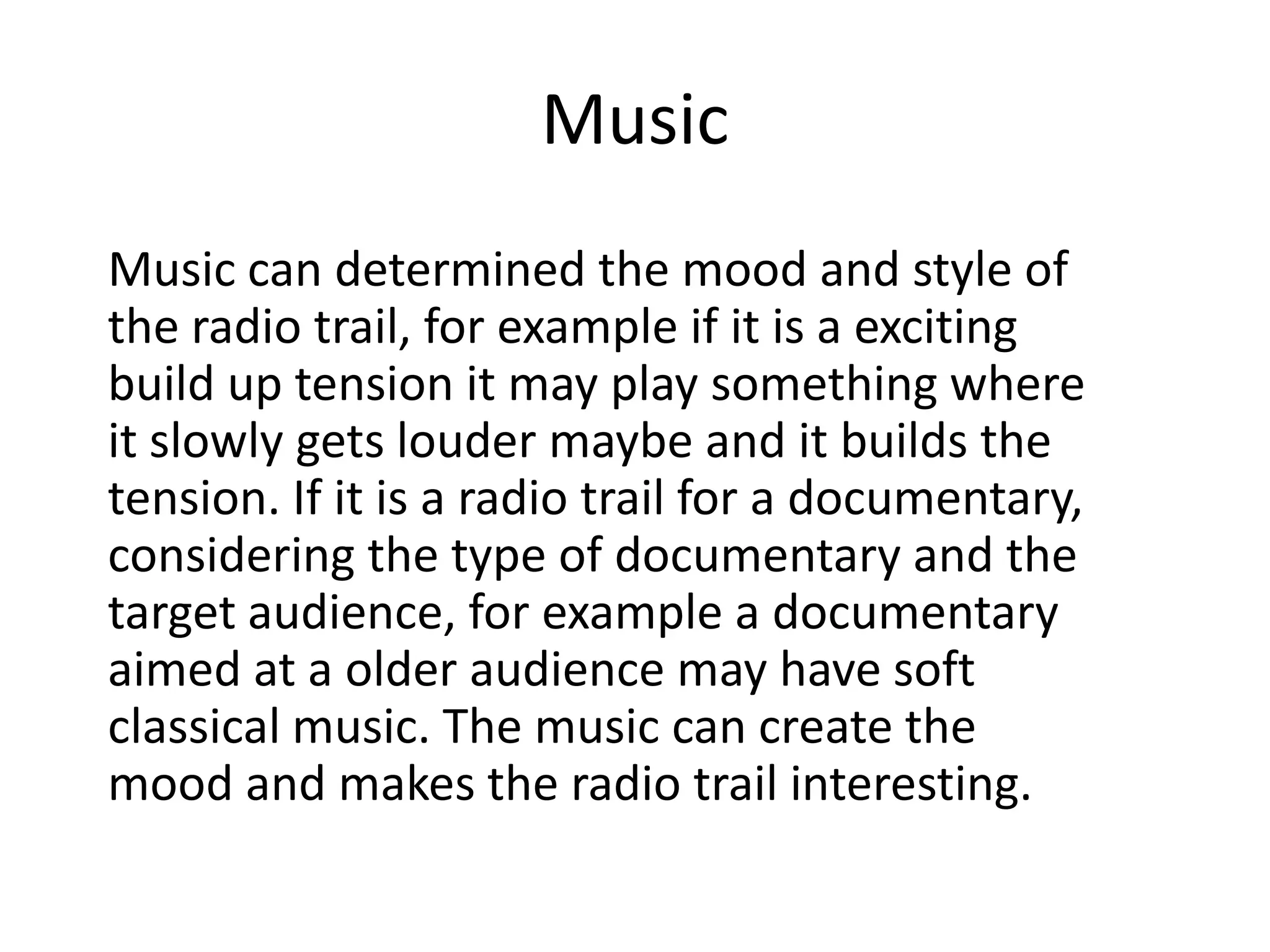 Music
Music can determined the mood and style of
the radio trail, for example if it is a exciting
build up tension it may play something where
it slowly gets louder maybe and it builds the
tension. If it is a radio trail for a documentary,
considering the type of documentary and the
target audience, for example a documentary
aimed at a older audience may have soft
classical music. The music can create the
mood and makes the radio trail interesting.

 
