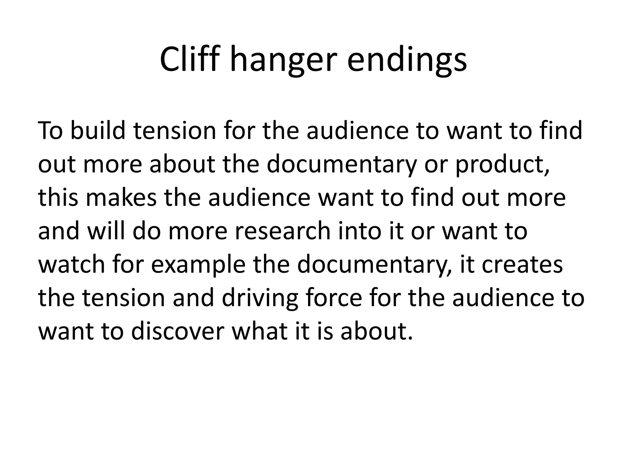 Cliff hanger endings
To build tension for the audience to want to find
out more about the documentary or product,
this makes the audience want to find out more
and will do more research into it or want to
watch for example the documentary, it creates
the tension and driving force for the audience to
want to discover what it is about.

 