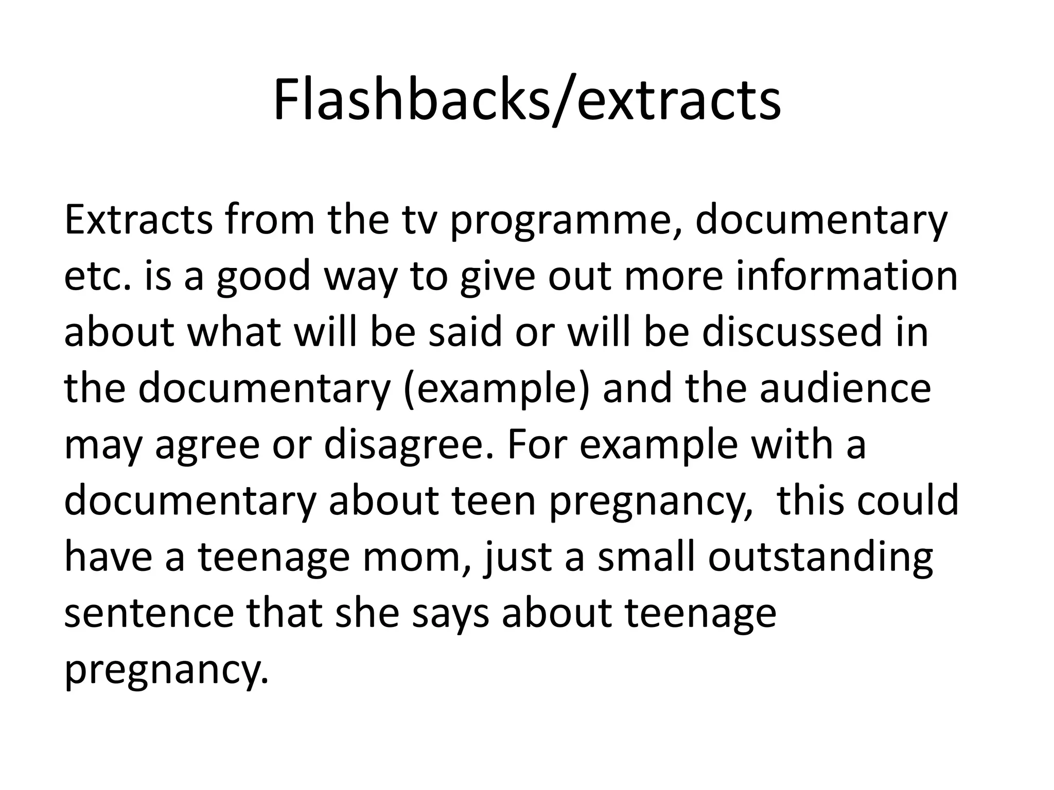Flashbacks/extracts
Extracts from the tv programme, documentary
etc. is a good way to give out more information
about what will be said or will be discussed in
the documentary (example) and the audience
may agree or disagree. For example with a
documentary about teen pregnancy, this could
have a teenage mom, just a small outstanding
sentence that she says about teenage
pregnancy.

 