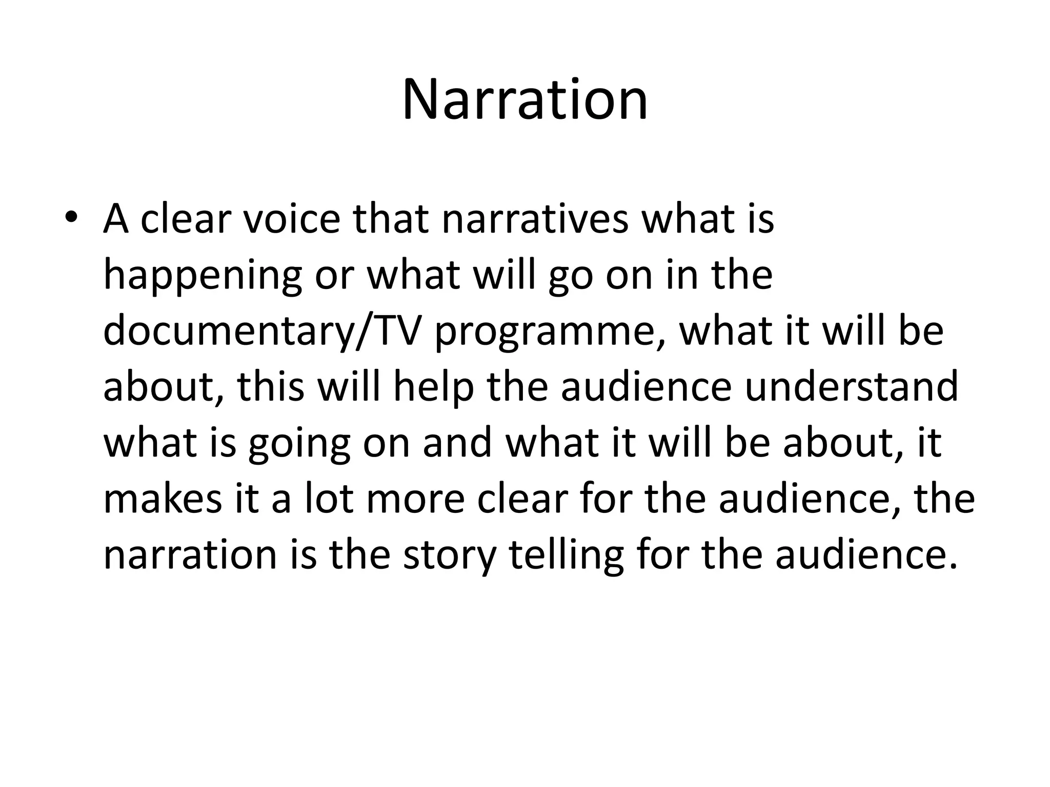 Narration
• A clear voice that narratives what is
happening or what will go on in the
documentary/TV programme, what it will be
about, this will help the audience understand
what is going on and what it will be about, it
makes it a lot more clear for the audience, the
narration is the story telling for the audience.

 