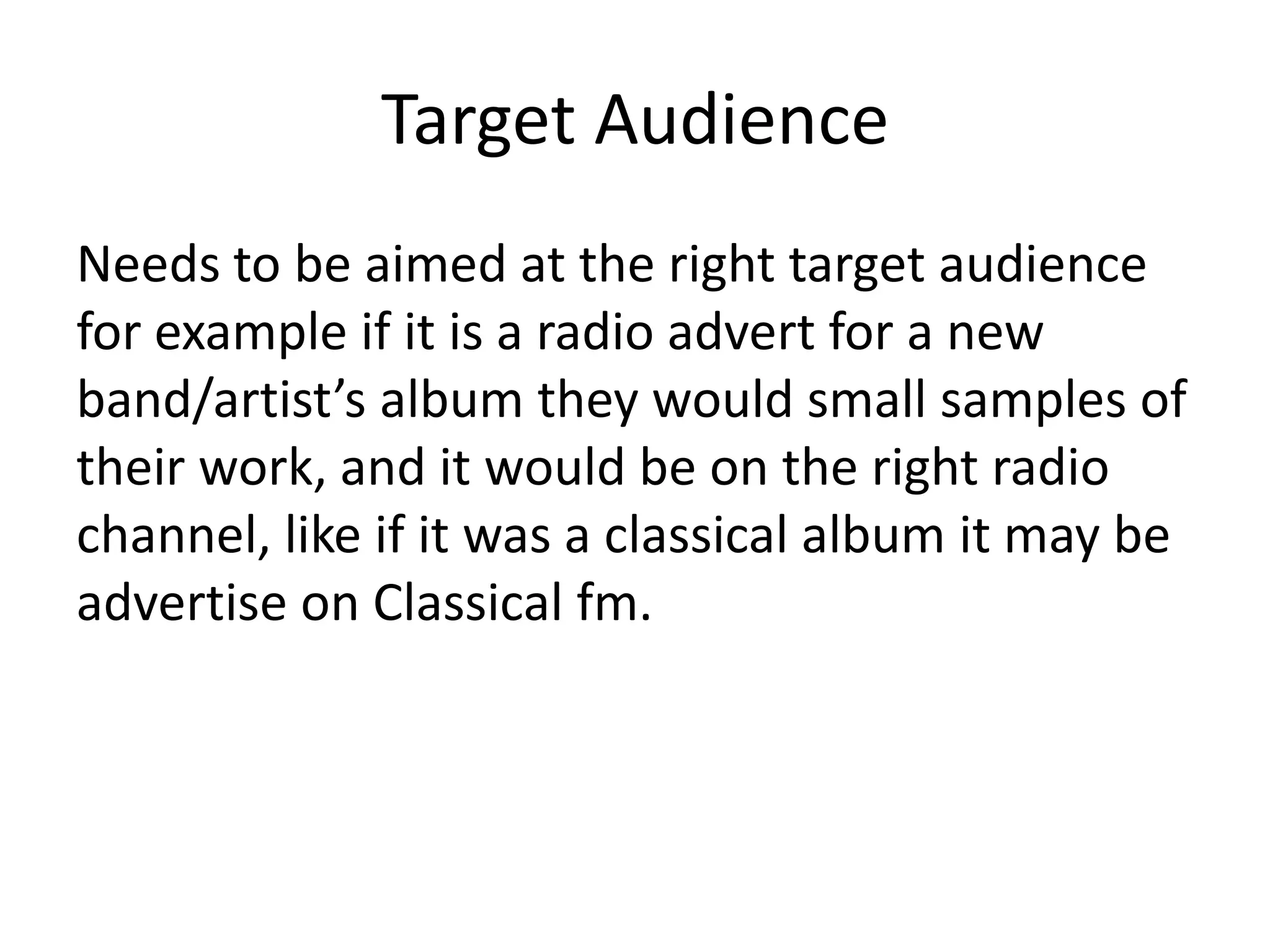 Target Audience
Needs to be aimed at the right target audience
for example if it is a radio advert for a new
band/artist’s album they would small samples of
their work, and it would be on the right radio
channel, like if it was a classical album it may be
advertise on Classical fm.

 