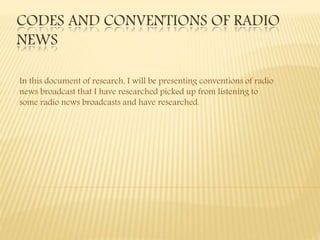 CODES AND CONVENTIONS OF RADIO
NEWS
In this document of research, I will be presenting conventions of radio
news broadcast that I have researched picked up from listening to
some radio news broadcasts and have researched.
 